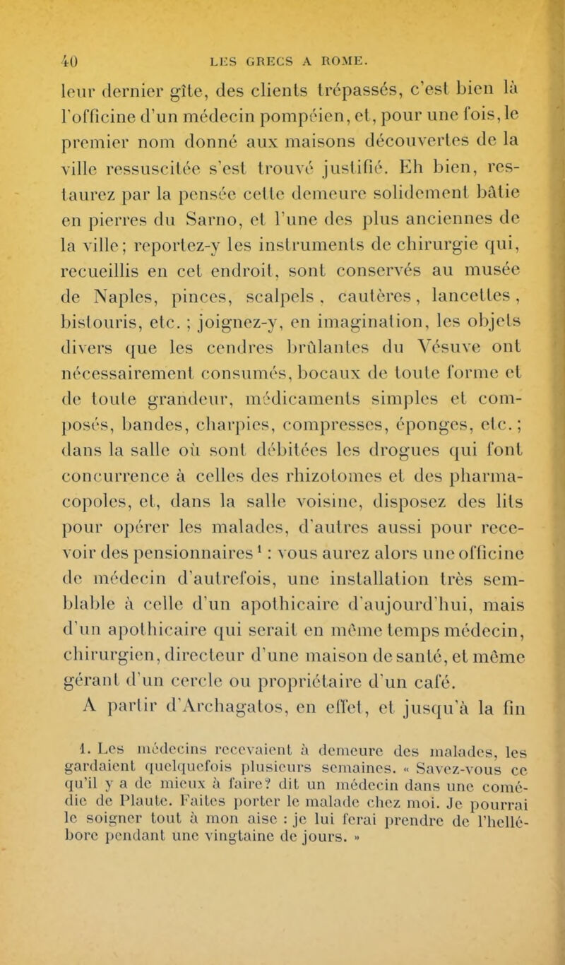 leur dernier gîle, des clients trépassés, c'est bien là rofficine d'un médecin pompéien, et, pour une fois,le premier nom donné aux maisons découvertes de la ville ressuscitée s'est trouvé justifié. Eh bien, res- taurez par la pensée cette demeure solidement bâtie en pierres du Sarno, et l'une des plus anciennes de la ville; reportez-y les instruments de chii^urgie qui, recueillis en cet endroit, sont conservés au musée de Naples, pinces, scalpels, cautères, lancettes, bisiouris, etc. ; joignez-y, en imagination, les objets divers que les cendres brûlantes du Vésuve ont nécessairement consumés, bocaux de toute forme et de toute grandeur, médicaments simples et com- posés, bandes, charpies, compresses, éponges, etc.; dans la salle où sont débitées les drogues qui font concurrence à celles des rhizotomes et des pharma- copoles, et, dans la salle voisine, disposez des lits pour opérer les malades, d'autres aussi pour rece- voir des pensionnaires * : vous aurez alors une officine de médecin d'autrefois, une installation très sem- blable à celle d'un apothicaire d'aujourd'hui, mais d'un apothicaire qui serait en même temps médecin, chirurgien, directeur d'une maison de santé, et même gérant d'un cercle ou propriétaire d'un café. A partir d'Archagatos, en effet, et jusqu'à la fin 1. Les médecins recevaient à demeure des malades, les gardaient quelquefois plusieurs semaines. « Savez-vous ce qu'il y a de mieux à faire? dit un médecin dans une comé- die de Plaute. Faites porter le malade chez moi. Je pourrai le soigner tout à mon aise : je lui ferai prendre de l'hellé- borc pendant une vingtaine de jours. »