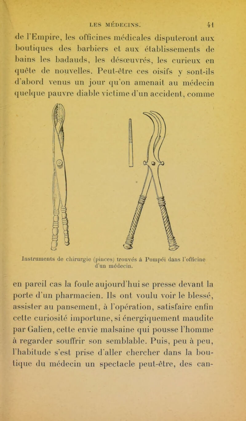 de l'Empire, les officines médicales dispuLeronl aux boutiques des barbiers et aux établissements de bains les badauds, les désœuvrés, les curieux en quête de nouvelles. Peut-être ces oisifs y sont-ils d'abord venus un jour qu'on amenait au médecin (jnelque pauvre diable victime d'un accident, comme Instruments de cliirurgie (pinresj trouvés à Pompëi dans l'officine d'un médecin. en pareil cas la foule aujourd'hui se presse devant la porte d'un pharmacien. Ils ont voulu voir le blessé, assister au pansement, à l'opération, satisfaire enfin celte curiosité importune, si énergiquement maudite par Galien, cette envie malsaine qui pousse l'homme à regarder souffrir son semblable. Puis, peu à peu, l'habitude s'est prise d'aller chercher dans la bou- tique du médecin un spectacle peut-être, des can-