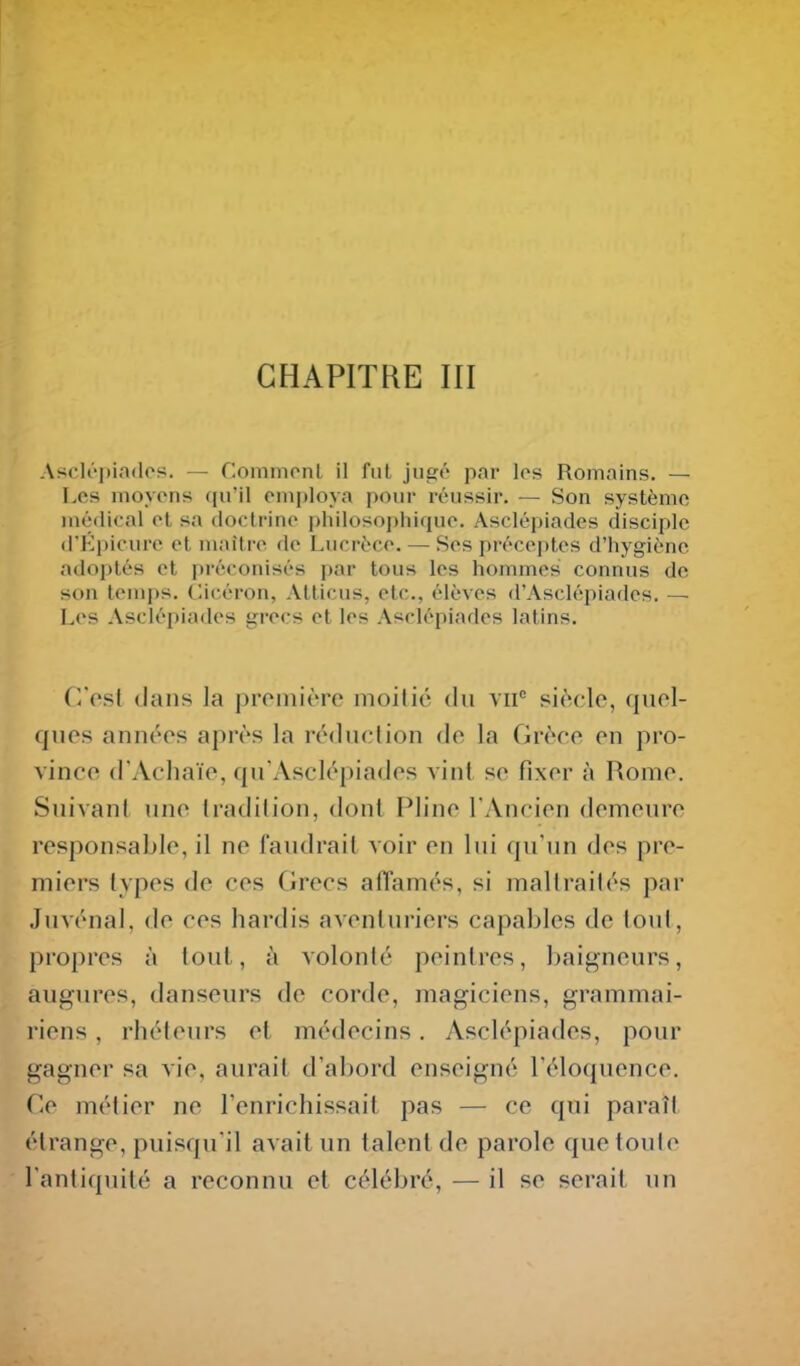 CHAPITRE III Asclépiadcs. — Commcnl il fiil jugé par los Romains. — Les inoyons qu'il employa pour réussir. — Son système médical oL sa (loclriiic ijlnlosopliique. Asclépiades disciple (l'Kpicurc et maître de Lucrèce. — Ses préceptes d'hygiène adoi)tés et préconisés par tous les hommes connus de son temps, (licéron, Atticus, etc., élèves d'Asclépiades. — Les Asclépiades grecs et les Asclépiades latins. Cpst dans la proinière moitié du vu si(>cle, quol- quos années après la réduction do la Grèce on pro- vince d'Acliaïe, qu'Asclépiades vint se fixer à Rome. Suivant une tradition, dont Pline l'Ancien demeure responsable, il ne faudrait voir en lui qu'un des pre- miers types de ces Grecs affamés, si maltraités par Juvénal, do ces hardis aventuriers capables de tout, propres à tout, à volonté peintres, baij^neurs, augures, danseurs de corde, magiciens, grammai- riens , rhéteurs et médecins. Asclépiades, pour gagner sa vie, aurait d'abord enseigné l'éloquence. Ce métier ne l'enrichissait pas — ce qui paraît, étrange, puisqu'il avait un talent de parole que toute l'antiquité a reconnu et célébré, — il se serait un