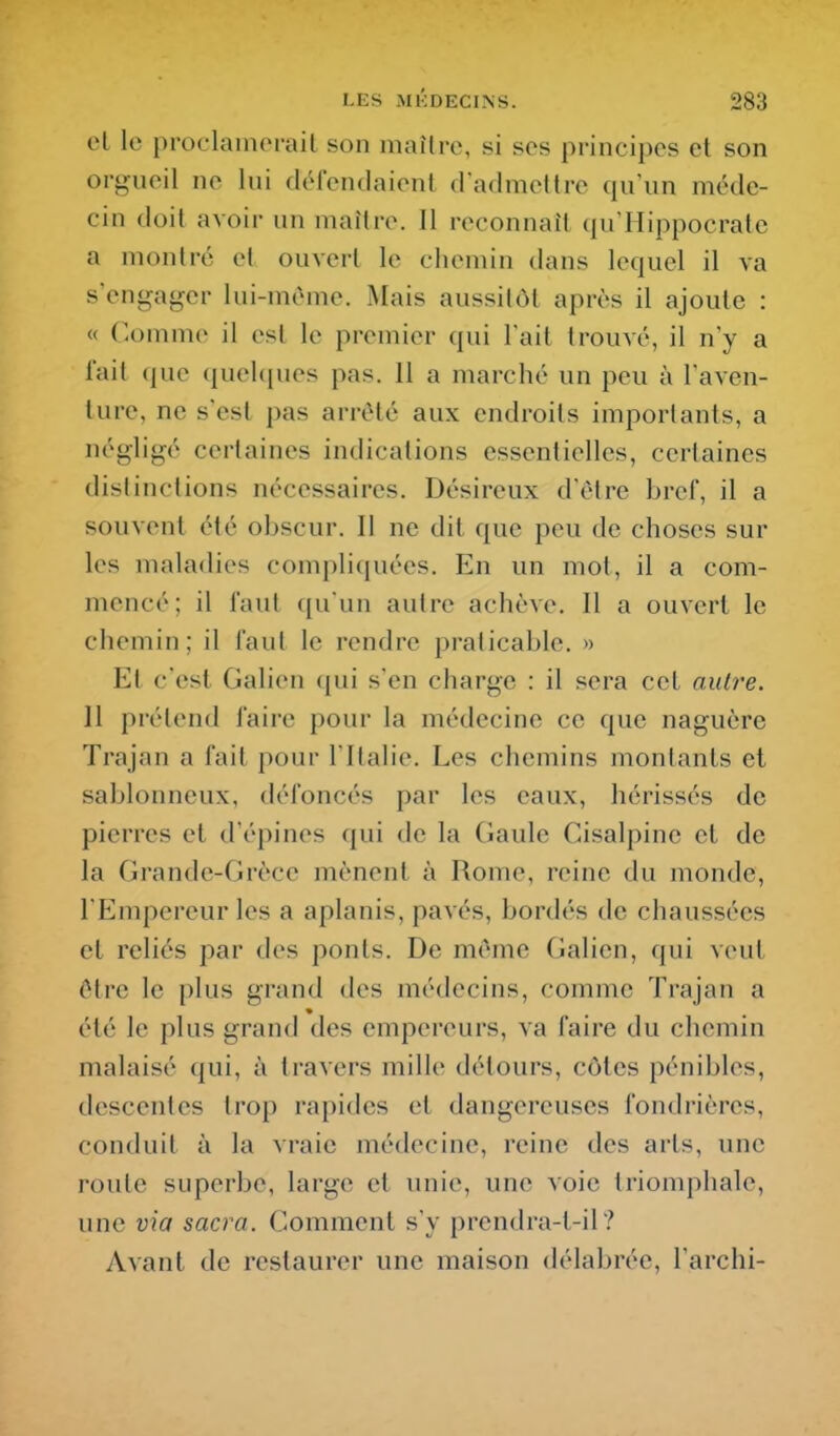 cl le proclamerait son maître, si ses principes et son orgueil ne lui délendaient dadmetlrc qu'un méde- cin doit avoir un maître. Il reconnaît qu'Hippocralc a montré et ouveil le chemin dans lequel il va s'engager lui-môme. Mais aussitôt après il ajoute : « C-omme il est le premier qui l'ait trouvé, il n'y a lait (|ue quel({ues pas. 11 a marché un peu à l'aven- ture, ne s'est pas arrêté aux endroits importants, a négligé certaines indications essentielles, certaines distinctions nécessaires. Désireux d'être bref, il a souvent été obscur. Il ne dit que peu de choses sur les maladies complicpiées. En un mot, il a com- mencé; il faut ([u'un autre achève. Il a ouvert le chemin; il faut le rendre praticable. » Et c'est Galien (jui s'en charge : il sera cet autre. Il prétend faire pour la médecine ce que naguère Trajan a fait pour l'Italie. Les chemins montants et sablonneux, défoncés par les eaux, hérissés de pierres et d'épines qui de la Gaule Cisalpine et de la Grande-Grèce mènent à Rome, reine du monde, l'Empereur les a aplanis, pavés, bordés de chaussées et reliés par des ponts. De même Galien, qui veut être le plus grand des médecins, comme Trajan a été le plus grand des empereurs, va faire du chemin malaisé qui, à travers mille détours, côtes pénibles, descentes trop rapides et dangereuses fondrières, conduit à la vraie médecine, reine des arts, une route superbe, large et unie, une voie triomphale, une via sacra. Comment s'y prendra-t-il ? Avant de restaurer une maison délabrée, l'archi-