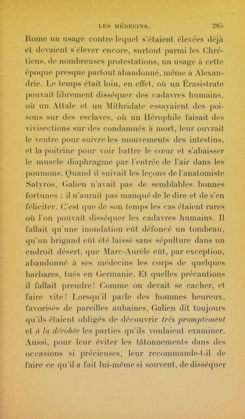 Rome un usage contre lequel sYHaicnt élevées tléjà el devaient s'élever encore, surtout parmi les Chré- tiens, (le nombreuses protestations, un usage à cette épo([ue presque partout abandonné, même à Alexan- drie. Le temps était loin, en elTel, où un Érasislrate pouvait librement (lissé([uer des cadavres humains, oîi un Attale et un Mithridate essayaient des poi- sons sur des esclaves, où un Hérophile faisait des vivisections sur des condamnés à mort, leur ouvrait le ventre pour suivre les mouvements des intestins, el la poitrine pour voir l)attre le cœur et s'abaisser le muscle diaphragme par l'entrée de l'air dans les poumons. Quand il suivait les leçons de l'anatomiste Satyros, (îalien n'avait pas de semblables bonnes fortunes : il n'aurait pas mancjué de le dire el de s'en féliciter. C/est que de son temps les cas étaient rares où l'on pouvait disséfpier les cadavres humains. Il fallait qu'une inondation eût défoncé un tombeau, qu'un brigand eût été laissé sans sépulture dans un endroit désert, (jue Marc-Aiwèle eût, par exception, abandonné à ses médecins les corps de quelques l)arbares, tués en Cîermanie. Et quelles précautions il fallait prendre! Comme on devait se cacher, et faire vite! Lorsqu'il parle des hommes heureux, favorisés de pareilles aubaines, Galien dit toujours qu'ils étaient o])ligés de découvrir très promptcment et à la dérobée les parties qu'ils voulaient examiner. Aussi, pour leur éviter les lAlonnemenls dans cU^s occasions si précieuses, leur recommandc-t-il de faire ce qu'il a fait lui-même si souvent, de disséquer