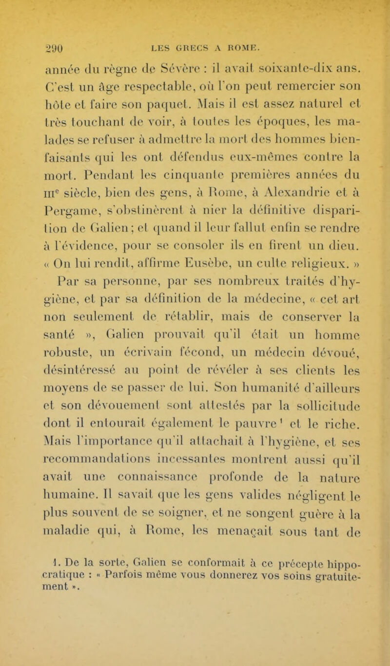 année du règne de Sévère : il avait soixante-dix ans. C'est un îlge respectable, où l'on peut remercier son hôte et faire son paquet. Mais il est assez naturel et très touchani de voir, à ioules les époques, les ma- lades se refuser à admettre la mort des hommes bien- faisants qui les ont défendus eux-mêmes contre la mort. Pendant les cinquante premières années du m'' siècle, bien des gens, à Rome, à Alexandrie et à Pergame, s'obstinèrent à nier la définitive dispari- tion de Galien ; cl ([uand il leur fallut enfin se rendre à l'évidence, pour se consoler ils en firent un dieu. « On lui rendit, affirme Eusèbe, un culte religieux. » Par sa personne, par ses nombreux traités d'hy- giène, et par sa définition de la médecine, « cet art non seulement de rétablir, mais de conserver la santé », (ialien prouA'ait qu'il était un homme robuste, un écrivain fécond, un médecin dévoué, désintéressé au point de révéler à ses clients les moyens de se passer de lui. Son humanité d'ailleurs et son dévouement sont attestés par la sollicitude dont il entourait également le pauvre ' et le riche. Mais l'importance qu'il attachait à l'hygiène, et ses recommandations incessantes montrent aussi qu'il avait une connaissance profonde de la nature humaine. Il savait que les gens valides négligent le plus souvent de se soigner, et ne songent guère à la maladie qui, à Rome, les menaçait sous tant de 1. De la sorte, Galien se conformait à ce précepte hippo- cralique : « Parfois même vous donnerez vos soins gratuite- ment ».