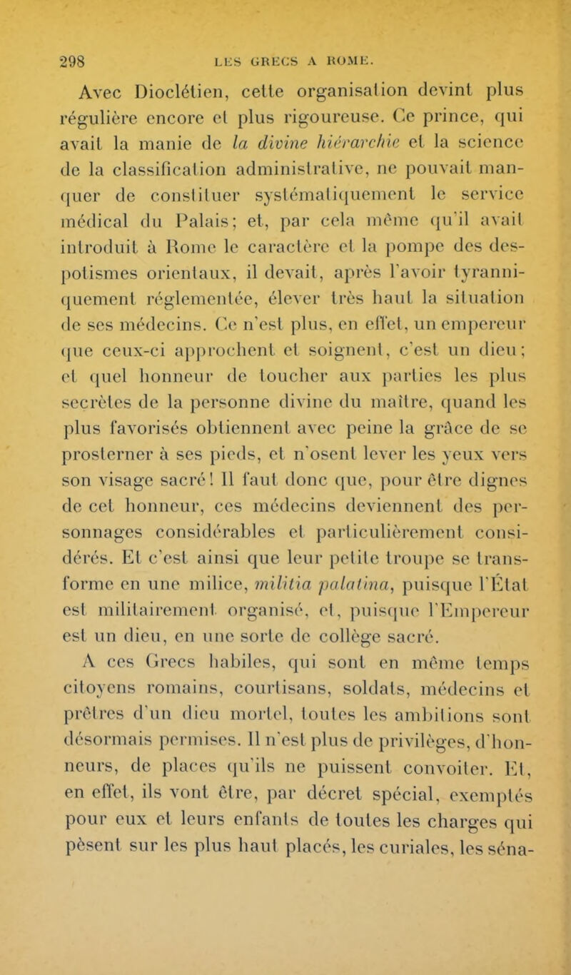 Avec Dioclélien, cette organisation devint plus régulière encore et plus rigoureuse. Ce prince, qui avait la manie de la divine hiémrcfiie et la science de la classification administrative, ne pouvait man- quer de consliluer systématiquement le service médical du Palais; et, par cela même qu'il avait introduit à Rome le caractère et la pompe des des- potismes orientaux, il devait, après l'avoir tyranni- quement réglementée, élever très haut la situation de ses médecins. Ce n'est plus, en eiïet, un empereur que ceux-ci approchent et soignent, c'est un dieu; et quel honneur de toucher aux parties les plus secrètes de la personne divine du maître, quand les plus favorisés obtiennent avec peine la grâce de se prosterner à ses pieds, et n'osent lever les yeux vers son visage sacré! 11 faut donc (jue, pour être dignes de cet honneur, ces médecins deviennent des per- sonnages considérables et particulièrement consi- dérés. Et c'est ainsi que leur petite troupe se trans- forme en une milice, militia palotina, puisque I Ktat est militairement organisé, et, puisque l'Empereur est un dieu, en une sorte de collège sacré. A ces Grecs habiles, qui sont en même temps citoyens romains, courtisans, soldats, médecins et prêtres d'un dieu mortel, toutes les ambitions sont désormais permises. 11 n'est plus de privilèges, d'hon- neurs, de places qu'ils ne puissent convoiter. El, en effet, ils vont être, par décret spécial, exemptés pour eux et leurs enfants de toutes les charges qui pèsent sur les plus haut placés, les curiales, les séna-