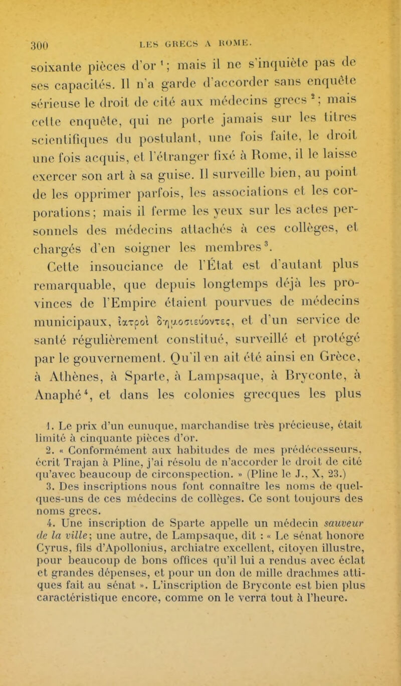 soixante pièces d or ' ; mais il ne s'inquiète pas de ses capacilés. Il n a garde d'accorder sans enquête sérieuse le droit de cité aux médecins grecs * ; mais celle enquête, (jui ne porte jamais sur les titres scientifiques du postulant, une lois faite, le droit une fois acquis, et rétranger tîxé à Rome, il le laisse exercer son art à sa guise. 11 surveille bien, au point de les opprimer parfois, les associations et les cor- porations ; mais il ferme les yeux sur les actes per- sonnels des médecins attachés à ces collèges, et chargés d'en soigner les membres'. Cette insouciance de l'État est d'autant plus remarquable, que depuis longtemps déjà les pro- vinces de l'Empire étaient pourvues de médecins municipaux, Ixtç,o\ SYiy.oTisûovTs;, et d'un service de santé régulièrement constitué, surveillé et protégé par le gouvernement. Qu'il en ait été ainsi en Grèce, à Athènes, à Sparte, à Lampsaque, à Bryconte, à Anaphé*, et dans les colonies grecques les plus 1. Le prix d'un eunuque, marcliandise Irès précieuse, était limité à cinquante pièces d'or. 2. « Conformément aux habitudes de mes prédécesseurs, écrit Trajan à Pline, j'ai résolu de n'accorder le droit de cité qu'avec beaucoup de circonspection. » (Pline le J., X, 23.) 3. Des inscriptions nous font connaître les noms de quel- ques-uns de ces médecins de collèges. Ce sont toujours des noms grecs. 4. Une inscription de Sparte appelle un médecin sauveur de la ville; une autre, de Lampsaque, dit : •< Le sénat honore Cyrus, fds d'Apollonius, archiatre excellent, citoyen illustre, pour beaucoup de bons offices qu'il lui a rendus avec éclat et grandes dépenses, et pour un don de mille drachmes atti- ques fait au sénat ». L'inscription de Bryconte est bien plus caractéristique encore, comme on le verra tout à l'heure.