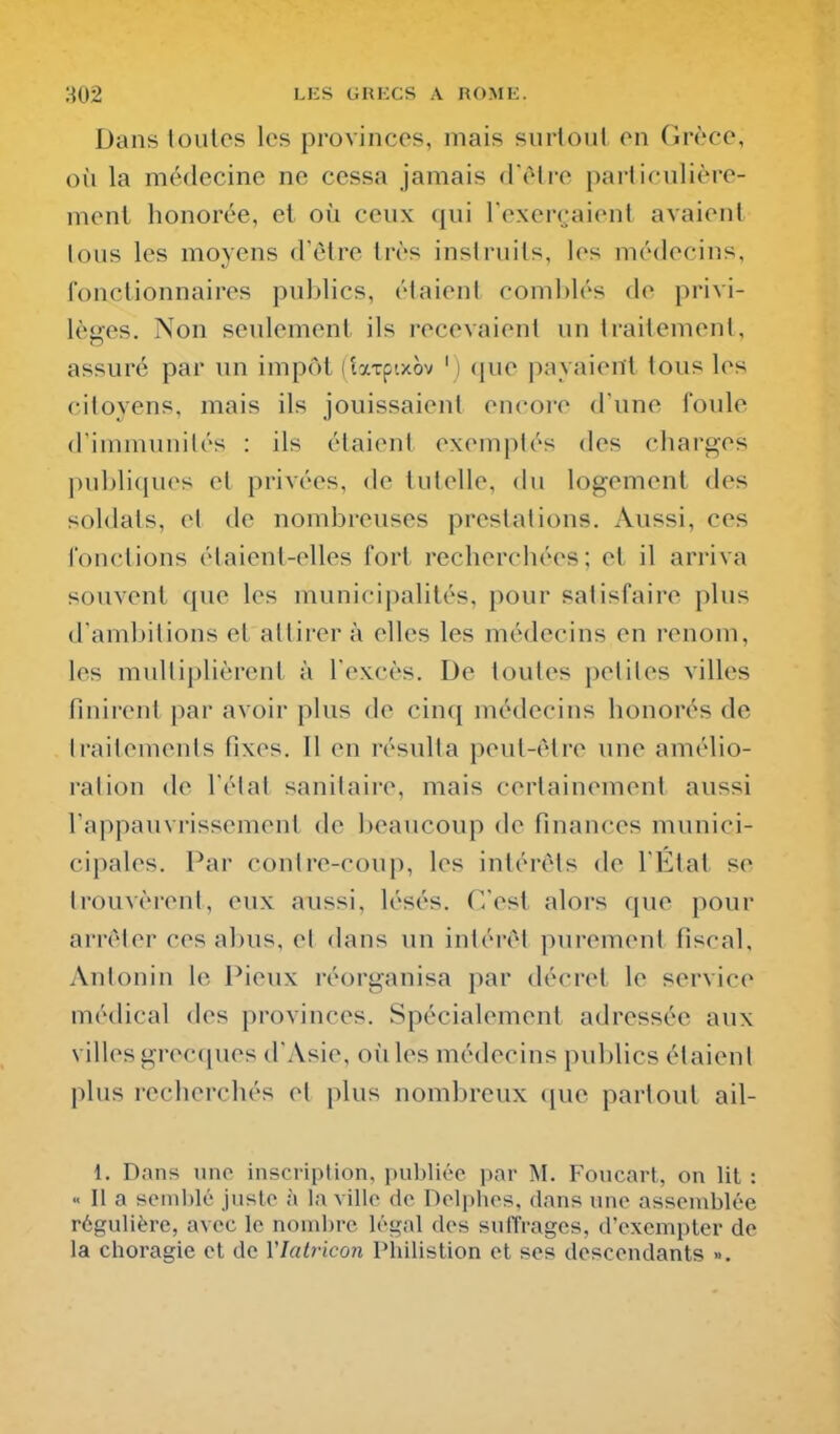 Dans toutes les provinces, mais suiioul en Grèce, oîi la médecine ne cessa jamais d'èlre particulière- ment honorée, et où ceux qui l'exenjaient avaient lous les moyens d'èlre très instruits, les médecins, fonctionnaires publics, élaient comblés de privi- lèges. Non seulement ils recevaient un traitement, assuré par un impôt (laTpixov ' ) que payaient tous les citoyens, mais ils jouissaient encore d'une foule d'immunilés : ils étaient exemptés des charges publiques et privées, de tutelle, du logement des soldats, et de nombreuses prestations. Aussi, ces fonctions étaient-elles fort recherchées; et il arriva souvent que les municipalités, pour satisfaire plus d'ambitions et attirer à elles les médecins en renom, les multiplièrent à l'excès. De toutes petites villes finirent par avoir plus de cinq médecins honorés de Iraitemenls fixes. Il en résulta peut-être une amélio- ration de l'état sanitaire, mais certainement aussi l'appauvrissement de beaucoup de finances munici- cipales. Par contre-coup, les intérêts de l'État se trouvèreiil, eux aussi, lésés. C'est alors que pour arrêter ces abus, ci dans un intéivl purement fiscal, Antonin le Pieux réorganisa par décret le service médical des provinces. Spécialement adressée aux villes grecques d'Asie, où les médecins publics étaient plus recherchés el plus nombreux que partout ail- 1. Dans une inscription, publiée par M. Foucart, on lit : ■< Il a seinl)lt' jiisto à la ville de Delphes, dans une assemblée régulière, avec le nombre légal des suflVages, d'exempter de la choragie et de Vlatricon Philistion et ses descendants ».