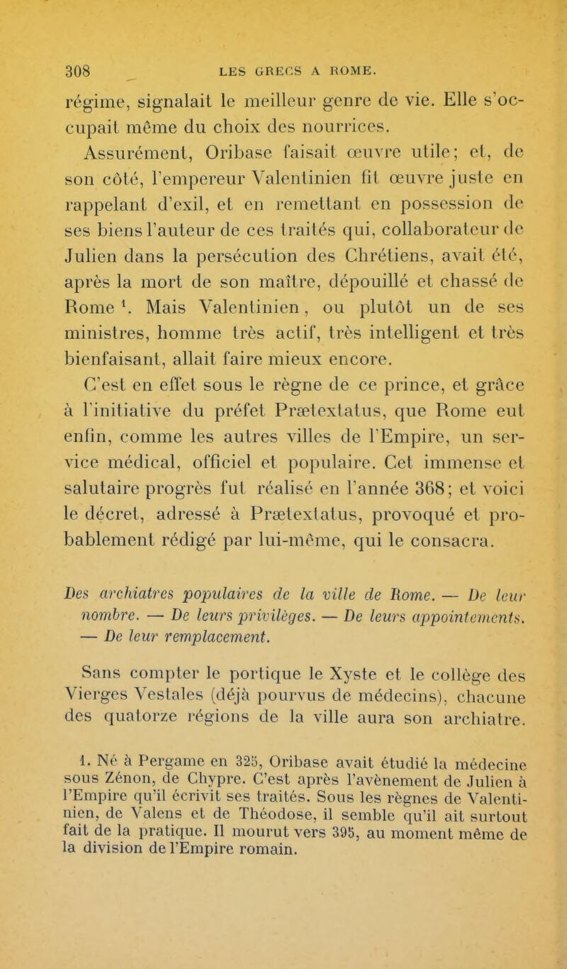 régime, signalait le meilleur genre de vie. Elle s'oc- cupait même du choix des nourrices. Assurément, Oribase faisait œuvre utile; et, de son côté, Tempereur Valentinien fit œuvre juste en rappelant d'exil, et en remettant en possession de ses biens l'auteur de ces traités qui, collaborateur de Julien dans la persécution des Chrétiens, avait été, après la mort de son maître, dépouillé et chassé de Rome V Mais Valentinien, ou plutôt un de ses ministres, homme très actif, très intelligent et très bienfaisant, allait faire mieux encore. C'est en effet sous le règne de ce prince, et grâce à l'initiative du préfet Prœtextatus, que Rome eut enfin, comme les autres villes de l'Empire, un ser- vice médical, officiel et populaire. Cet immense et salutaire progrès fut réalisé en l'année 368; et voici le décret, adressé à Prœtextatus, provoqué et pro- bablement rédigé par lui-même, qui le consacra. Des archiatres populaires de la ville de Borne. — De leur nombre. — De leurs privilèges. — De leurs appointements. — De leur remplacement. Sans compter le portique le Xyste et le collège des Vierges Vestales (déjà i)ourvus de médecins), chacune des quatorze régions de la ville aura son archiatre. 1. Né à Pergamc en 32i5, Oribase avait étudié la médecine sous Zénon, de Chypre. C'est après l'avènement de Julien à l'Empire qu'il écrivit ses traités. Sous les règnes de Valenti- nien, de Valens cl de Théodose, il semble qu'il ail surtout fait de la pratique. Il mourut vers 395, au moment même de la division de l'Empire romain.