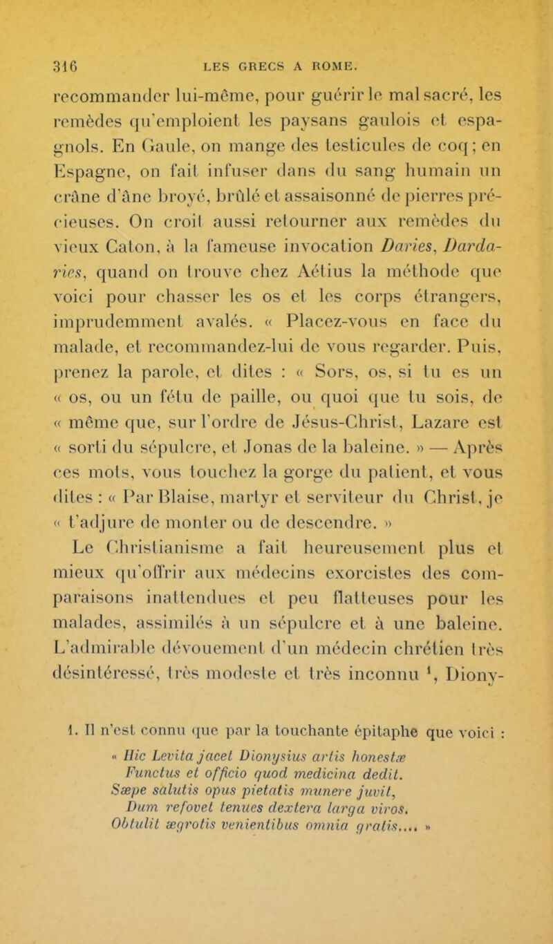 recommander lui-môme, pour guérir le mal sacré, les remèdes qu'emploient les paysans gaulois et espa- gnols. En Gaule, on mange des testicules de coq; en Espagne, on l'ail infuser dans du sang humain un crûne d'âne broyé, brûlé et assaisonné de pierres pré- cieuses. On croil aussi retourner aux remèdes du vieux Galon, à la fameuse invocation Daries, Darda- ries, quand on trouve chez Aétius la méthode que voici pour chasser les os et les corps étrangers, imprudemment avalés. « Placez-vous en face du malade, et recommandez-lui de vous regarder. Puis, prenez la parole, et dites : « Sors, os, si tu es un « os, ou un fétu de paille, ou quoi que tu sois, de « même que, sur Tordre de Jésus-Ghrist, Lazare est <( sorti du sépulcre, et Jonas de la baleine. >> — Après ces mots, vous louchez la gorge du patient, et vous dites : « Par Biaise, martyr et serviteur du Ghrist, je « t'adjure de monter ou de descendre. » Le Ghristianisme a fait heureusement plus el mieux qu'oll'rir aux médecins exorcistes des com- paraisons inattendues et peu flatteuses pour les malades, assimilés à un sépulcre et à une baleine. L'admirable dévouement d'un médecin chrétien très désintéressé, Irès modeste et très inconnu Diony- 1. Il n'est connu (luc par la touchante épitaphe que voici : « Hic Levita jacel Dionysius arlis honestœ Functus et officio quod medicina dédit. Sœpe salutis opus pietatis munere juvit, Dum refovet tenues dextera larga viros, Obtulil œgrofis venientibus omnia gratis,... »