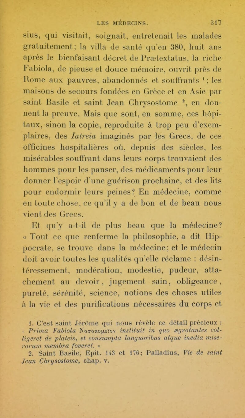 sius, qui visitait, soignait, entretenait les malades gratuitement ; la villa de santé qu'en 380, huit ans après le bienfaisant décret de Prietextatus, la riche Fabiola, de pieuse et douce mémoire, ouvrit près de Rome aux pauvres, abandonnés et souiîrants * ; les maisons de secours fondées en Grèce et en Asie par saint Basile et saint Jean Chrysostome ^ en don- nent la preuve. Mais que sont, en somme, ces hôpi- taux, sinon la copie, reproduite à trop peu d'exem- plaires, des latreia imaginés par les Grecs, de ces officines hospitalières où, depuis des siècles, les misérables souffrant dans leurs corps trouvaient des hommes pour les panser, des médicaments pour leur donner l'espoir d'une guérison prochaine, et des lits pour endormir leurs peines? En médecine, comme en toute chose, ce qu'il y a de bon et de beau nous vient des Grecs. Et qu'y a-t-il de plus beau que la médecine? « Tout ce que renferme la philosophie, a dit Hip- pocrate, se trouve dans la médecine; et le médecin doit avoir toutes les qualités qu'elle réclame : désin- téressement, modération, modestie, pudeur, atta- chement au devoir, jugement sain, obligeance, pureté, sérénité, science, notions des choses utiles à la vie et des purifications nécessaires du corps et 1. C'est saint Jérôme qui nous révèle ce détail précieux : Prima Fabiola Noaoxoîxeîov insl'Uuit in quo segrotantes col- Uf/eret de plaleis, et consumpta languoribus atque inedia mise- ronun membra foveret. >> 2. Saint Basile, Epît. 143 et 176; Palladius, Vie de saint Jean Chrysostome, chap. v.