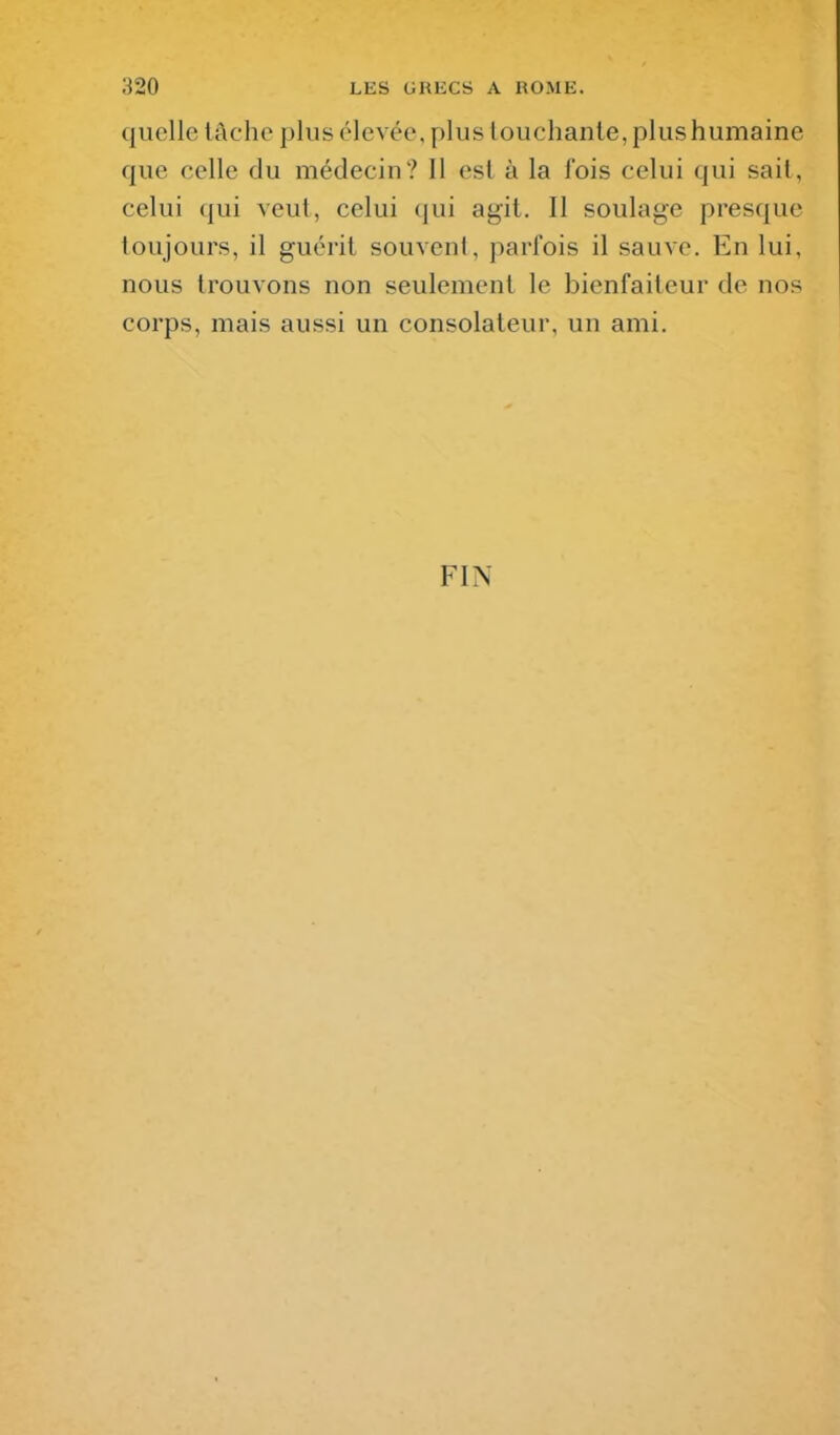 quelle lâche plus élevée, plus louchante, plus humaine que celle du médecin? Il esl à la fois celui qui sait, celui qui veut, celui (jui agit. II soulage presque toujours, il guérit souvent, parfois il sauve. En lui, nous trouvons non seulement le bienfaiteur de nos corps, mais aussi un consolateur, un ami. FIN