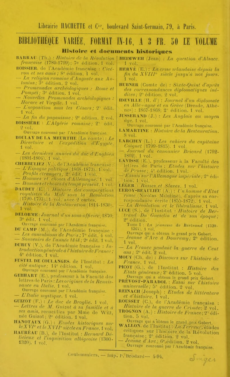 Librairie llACIIIiTTE cl C''-, hoiilcvani Saiiil-Germaiii, 79, à Paris. BIBLIOTIIÈOLE VARIÉE, FORMAT IN-16, A 3 FR. SO II lOLLlE Histoire et dociimciils historiques La quoation d'Alsace BAKKAi; (Th.) : Hi.floii-P di: lu Iti-vohition fmwnise (1789-1799); 7c édilion. 1 vol. liOlSSIKR. de l'Acafiémie française : Cicé- ruH et xex amis ; 8 édilion. 1 vol. — La relii/ion i-omaini> d'Ai(f/n.sli> aux An- lonin/!; :i édilion. 9 vol. — l'roinp.nades archéolngiqiies : Home et Pnm/iéi; 3 édition. 1 vol. — XoitKi'lles l'vomcnndi^s archéologiques : Horace et Virgile. 1 vol. — L'onposition sous les Césars; 2' édil. 1 V(d. — La /in du paganisme; 2'= édilion. 2 vol. noiSSlfiUE : L'Algérie romaine; 2^ odit. 2 vol. Ouvi-flo-e couronné par r.Aaadémio françii?o. ItOri.AY DE LA MEURTHE (Le noin'lp) : Le Directoire et rcrpédilion d'Et/i/pIc. 1 vol. — Les dernières années du duc d'Ennliien fiSOl-lSOi). 1 vol. CHERItliUEZ , V.), dol-Apadéinie fi-anraiso : — L'Es/Hif/ne polifigite (m;S-l8~S]. l'vol. Profils étrangers; 2 édit. 1 vol. — Hommes et choses d'Allemagne. 1 vol. — H OUI mes et choses du temps présent. 1 vol. D.\n)RT (E.) : Histoire des conspirations rognlistes du Midi sous la Révolution (1700-1733). 1 vol. avec 2 carie;;. — Histoire de la liestauration i 181 i-1830 i 1 vol. DEI.OIIME:/om;vwZ d'un sou.i-of/icier 187(l- 3 édil. 1 vol. Oiivrn^'C (■oiironné p.nr l'Académie francai<(- 1)1' CAMP /M.), de l'Ac.ndémie française ; — J^es eonrulsio7is de Par's;' édil. i vol. — .Souvenirs de l'année ISIS; 2« édil. 1 vol. WnVY (V.), de l'Académie franc aise : //(- troductionyénéraleà l'histoiredeFrancr : édilion. 1 vol. FCSTEI. DE œiII.A\f.ES, de l'insliliil : La cite antique : i 'i édition. 1vol. Ouvrafc couronné par l'Académie rrançaisc f.EIlIlAUT (R.). professenr ii la FacuHé .1ns loLlrcsde Vavi^: Lesoriqines de la lienais- sance en Italie. 1 vol.' Ouvrnpu coiinmné par l.\cadémie française. — L'Italie nii/sliqiie. 1 vol. GUIZOT (F.) :' Le duc de Droqlie. 1 vol. — Lettres de M. Cuizot à sa famille et a ses artî/.s, recnciilies par Mme de W\l\, nec Guizot ; 2° édilion. i vol. HAWrAl-X (G.) : Eludes histor innés sur le\ ) /- et le X VU siècle en France. 1 vol. IIAI-REAU (B.j, de rinslilut : Bernard Dé- lieieiLC et l inquisition alhiqeoise (\:^0()- 1320). 1 vfd. IIEIMWEII rjoanj 1 vol. UERA'É (E.) : La crise irlandaise depuis la fin du XVIII'' siècle jusqu'à nos jours. 1 vol. H(-|!>ER (Comte de) : Si.rte-Quinl d'après des correspondances diplomatiques iné- dites; i édition. 2 vol. IDEVII.I.E (H. d) : .Journnl d'un diplomate en Alle > aqne et en Grèce (Dresde. Athè- nes) : 1867-1868; 2' édition. 1 vol. JljSSER.\>D (J.) : Les Anglais au moyen (iije. 1 vol. Ouvrage couronné par l'Aradéniio française. I.AMAUTINE : Histoire delà liestauration. 8 vol. I..\KCIIEY (L.) : Les cahiers du capitaine Coignrt (1799-1815). 1 vol. — Journal du canonnier Bricard (1792- 1802). 1 vol. L.\'\'ISSE (E.), professonr ii la Facnllé des lettres de Paris : Etudes sur l'histoire del'russe; 4 édilion. 1vol. — Essais sur l'Allemagne impériale; 2'' édi- tion. 1 vol. LÉGER : Rus.ses et Slaves. I vol. LEROY-BEAl LIEi: (A.) : En homme d'Etat russe ^Nicolas Milulino), d'après sa cor- respondance écrite (185b-1872). 1 vol. — La Révolution et le libéralisme. 1 vol. l.rCE (S.), de rinstiliil : Jlisloire de Ber- trand Du Gucsclin et de son époc/ue; 2 édilion. ' Tome 1 : l,ri jcunesne de Bertrand (i:i20- 13Gii. 1 vol. ^ Ouira^'c qni a obtenu le grand prix Goberl — ./eanne d'Arc à Doinremy; 2 édilion 1 vol. — La France pondant la guerre de Cent ans ; 2 édil. 2 vol. .MOUV (Ch. de) : Discours sur l'histoire de France. 1 vol. PICOT (G.), do linslitnt : Histoire des Liais gciiérau.T;2'èd'aUm. 5 vol. Ouvrage qui a oUenu In grand prix Goberl PREVOST-PARADOL : Essai sur l'histoire universelle; 5 édition. 2 vol UEINAÇII (Joseph) : Etudes de liUéralure et <t histoire. 1 vol. BOUSSET (C), de l'Académie française ; Histoire de la querre de Criuiée; 2 vol TROG>0> (A.) :y//.?/on-Cf/t'/.',-rt»ce;2'édi- tion, a Vol. Ouvrage qui a obtenu le graml.prix Gobcrt WALLON, de rinslilut: Z,rt.7Vn-e!t;-.études critiques sur I hisloire.do la Révohilion française; 2' édilion. 2 vol — Jeanne d'.Arc; 6^édilion. 2 vol. Ouvrage couronné par l'Académie française. i;<niloniini( is. _ |,„,,. j.. lirodanl— 'i-<)i. 7r