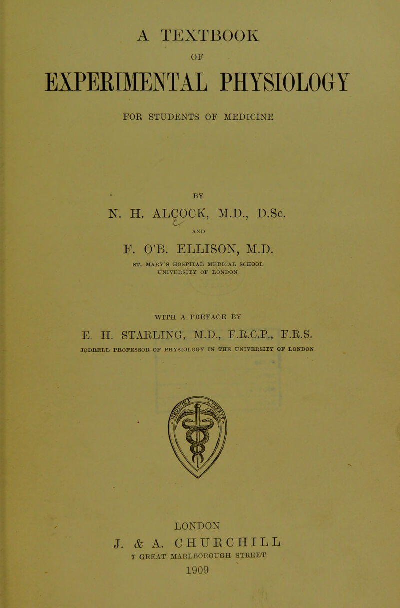 OF EXPERIMENTAL PHYSIOLOGY FOR STUDENTS OF MEDICINE BY N. H. ALCOCK, M.D., D.Sc. AND F. O'B. ELLISON, M.D. ST. MART'S hospital medical school UNIVERSITY OF LONDON WITH A PREFACE BY E. H. STARLING, M.D., F.R.C.P., F.R.8. JODRELL PROFESSOR OF PHYSIOLOGY IN THE UNIVERSITY OF LONDON LONDON J. & A. CHUECHILL 7 GBEAT MARLBOROUGH STREET 1909