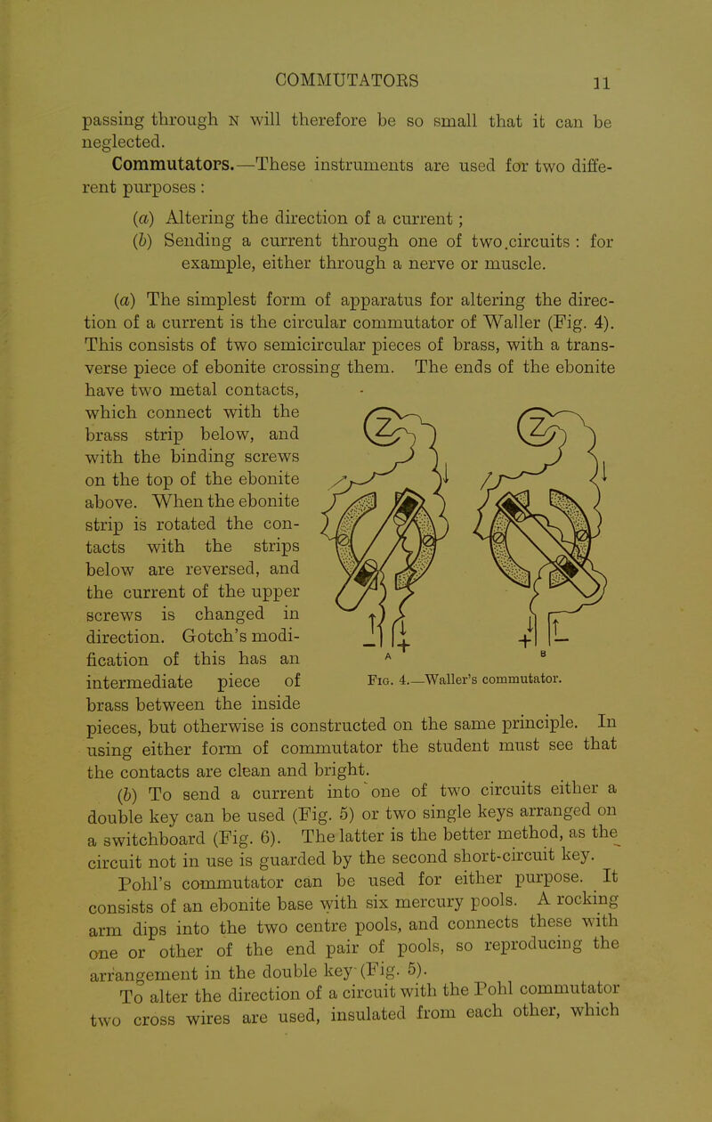 COMMUTATORS passing through N will therefore be so small that it can be neglected. Commutators.—These instruments are used for two diffe- rent purposes : (a) Altering the direction of a current; (b) Sending a current through one of two.circuits : for example, either through a nerve or muscle. (a) The simplest form of apparatus for altering the direc- tion of a current is the circular commutator of Waller (Fig. 4). This consists of two semicircular pieces of brass, with a trans- verse piece of ebonite crossing them. The ends of the ebonite have two metal contacts, which connect with the brass strip below, and with the binding screws on the top of the ebonite above. When the ebonite strip is rotated the con- tacts with the strips below are reversed, and the current of the upper screws is changed in direction. Gotch's modi- fication of this has an intermediate piece of brass between the inside pieces, but otherwise is constructed on the same principle. In using either form of commutator the student must see that the contacts are clean and bright. (b) To send a current into ^ one of two circuits either a double key can be used (Fig. 5) or two single keys arranged on a switchboard (Fig. 6). The latter is the better method, as the^ circuit not in use is guarded by the second short-circuit key. Pohl's commutator can be used for either purpose. It consists of an ebonite base with six mercury pools. A rocking arm dips into the two centre pools, and connects these with one or other of the end pair of pools, so reproducing the arrangement in the double key-(Fig. 5). To alter the direction of a circuit with the Pohl commutator two cross wires are used, insulated from each other, which Fig. 4 Waller's commutator.