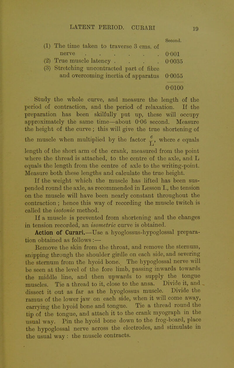 LATENT PERIOD. CUEARI 39 Second. (1) The time taken to traverse 3 cms. of nerve 0-001 (2) True muscle latency .... 0-0035 (3) Stretching uncontracted part of fibre and overcoming inertia of apparatus 0*0055 0-0100 Study the whole curve, and measure the length of the period of contraction, and the period of relaxation. If the preparation has been skilfully put up, these will occupy approximately the same time—about 0-06 second. Measure the height of the curve ; this will give the true shortening of the muscle when multiplied by the factor —, where e equals length of the short arm of the crank, measured from the point where the thread is attached, to the centre of the axle, and L equals the length from the centre of axle to the writing-point. Measure both these lengths and calculate the true height. If the weight which the muscle has lifted has been sus- pended round the axle, as recommended in Lesson I., the tension on the muscle will have been nearly constant throughout the contraction ; hence this way of recording the muscle twitch is called the isotonic method. If a muscle is prevented from shortening and the changes in tension recorded, an isometric curve is obtained. Action of Curari.—Use a hyoglossus-hypoglossal prepara- tion obtained as follows :— Eemove the skin from the throat, and remove the sternum, snipping through the shoulder girdle on each side, and severing the sternum from the hyoid bone'v The hypoglossal nerve will be seen at the level of the fore limb, passing inwards towards the middle line, and then upwards to supply the tongue muscles. Tie a thread to it, close to the ansa. Divide it, and dissect it out as far as the hyoglossus muscle. Divide the ramus of the lower jaw on each side, when it will come away, carrying the hyoid bone and tongue. Tie a thread round the tip of the tongue, and attach it to the crank myograph in the usual way. Pin the hyoid bone down to the frog-board, place the hypoglossal nerve across the electrodes, and stimulate in the usual way : the muscle contracts.