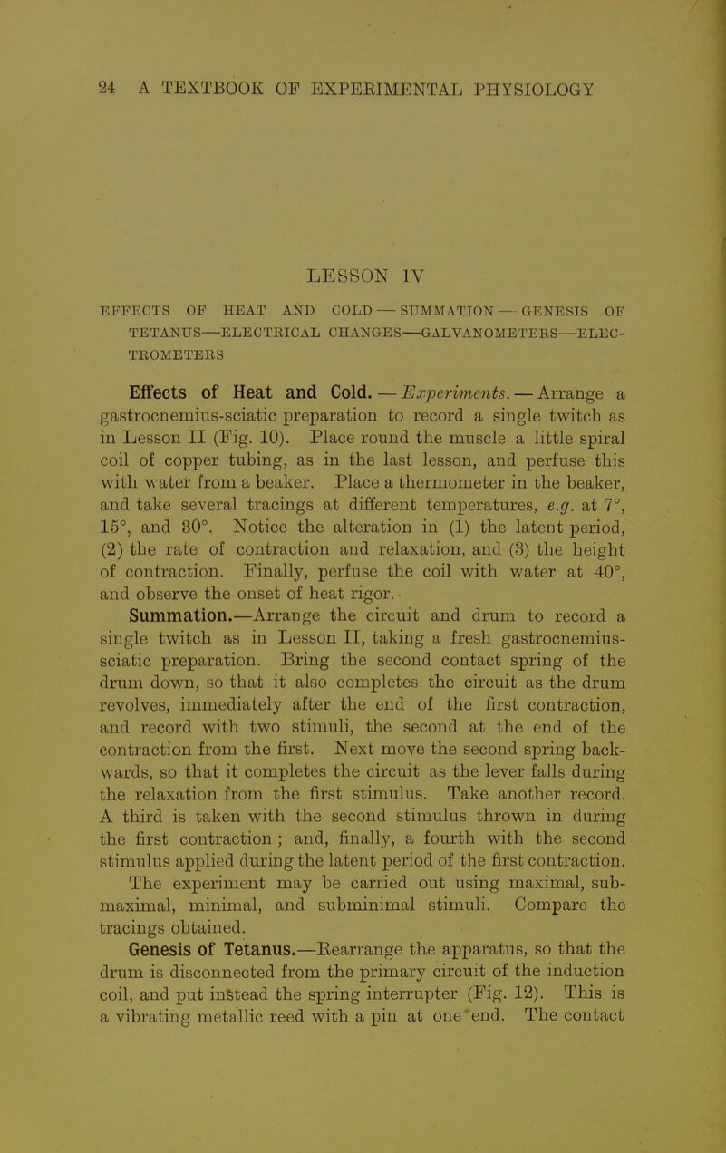 LESSON IV EFFECTS OF HEAT AND COLD — SUMMATION — GENESIS OF TETANUS—ELECTRICAL CHANGES—GALVANOMETERS—ELEC- TROMETERS Effects of Heat and Cold. — Experiments. — Arrange a gastrocnemius-sciatic preparation to record a single twitch as in Lesson II (Fig. 10). Place round the muscle a little spiral coil of copper tubing, as in the last lesson, and perfuse this with water from a beaker. Place a thermometer in the beaker, and take several tracings at different temperatures, e.g. at 7°, 15°, and 30°. Notice the alteration in (1) the latent period, (2) the rate of contraction and relaxation, and (3) the height of contraction. Finally, perfuse the coil with water at 40°, and observe the onset of heat rigor. Summation.—Arrange the circuit and drum to record a single twitch as in Lesson II, taking a fresh gastrocnemius- sciatic preparation. Bring the second contact spring of the drum down, so that it also completes the circuit as the drum revolves, immediately after the end of the first contraction, and record with two stimuli, the second at the end of the contraction from the first. Next move the second spring back- wards, so that it completes the circuit as the lever falls during the relaxation from the first stimulus. Take another record. A third is taken with the second stimulus thrown in during the first contraction ; and, finally, a fourth with the second stimulus applied during the latent period of the first contraction. The experiment may be carried out using maximal, sub- maximal, minimal, and subminimal stimuli. Compare the tracings obtained. Genesis of Tetanus.—Rearrange the apparatus, so that the drum is disconnected from the primary circuit of the induction coil, and put instead the spring interrupter (Fig. 12). This is a vibrating metallic reed with a pin at one end. The contact