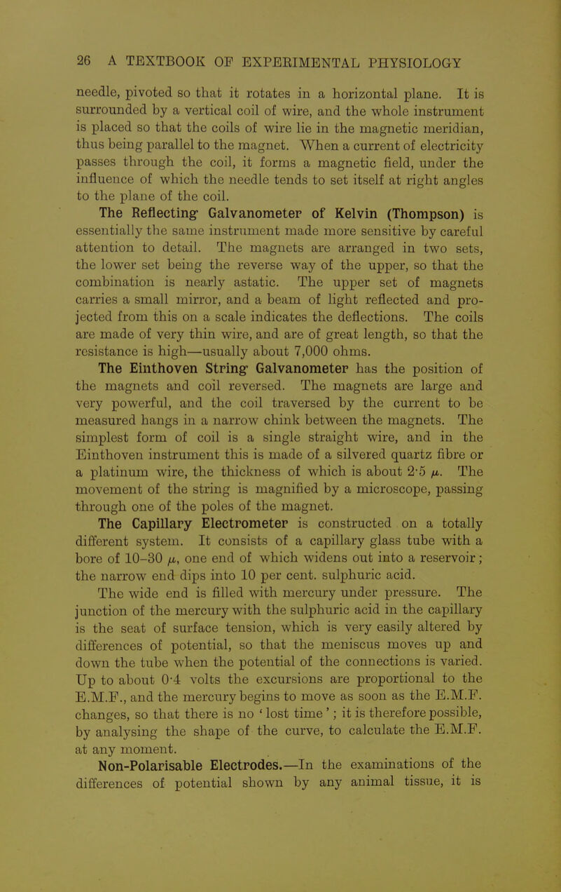 needle, pivoted so that it rotates in a horizontal plane. It is surrounded by a vertical coil of wire, and the whole instrument is placed so that the coils of wire lie in the magnetic meridian, thus being parallel to the magnet. When a current of electricity- passes through the coil, it forms a magnetic field, under the influence of which the needle tends to set itself at right angles to the plane of the coil. The Reflecting- Galvanometer of Kelvin (Thompson) is essentially the same instrument made more sensitive by careful attention to detail. The magnets are arranged in two sets, the lower set being the reverse way of the upper, so that the combination is nearly astatic. The upper set of magnets carries a small mirror, and a beam of light reflected and pro- jected from this on a scale indicates the deflections. The coils are made of very thin wire, and are of great length, so that the resistance is high—usually about 7,000 ohms. The Einthoven String* Galvanometer has the position of the magnets and coil reversed. The magnets are large and very powerful, and the coil traversed by the current to be measured hangs in a narrow chink between the magnets. The simplest form of coil is a single straight wire, and in the Einthoven instrument this is made of a silvered quartz fibre or a platinum wire, the thickness of which is about 2-5 fi. The movement of the string is magnified by a microscope, passing through one of the poles of the magnet. The Capillary Electrometer is constructed on a totally different system. It consists of a capillary glass tube with a bore of 10-30 /n, one end of which widens out into a reservoir; the narrow end dips into 10 per cent, sulphuric acid. The wide end is filled with mercury under pressure. The junction of the mercury with the sulphuric acid in the capillary is the seat of surface tension, which is very easily altered by differences of potential, so that the meniscus moves up and down the tube when the potential of the connections is varied. Up to about 0-4 volts the excursions are proportional to the E.M.F., and the mercury begins to move as soon as the E.M.F. changes, so that there is no ' lost time '; it is therefore possible, by analysing the shape of the curve, to calculate the E.M.F. at any moment. Non-Polarisable Electrodes.—In the examinations of the differences of potential shown by any animal tissue, it is