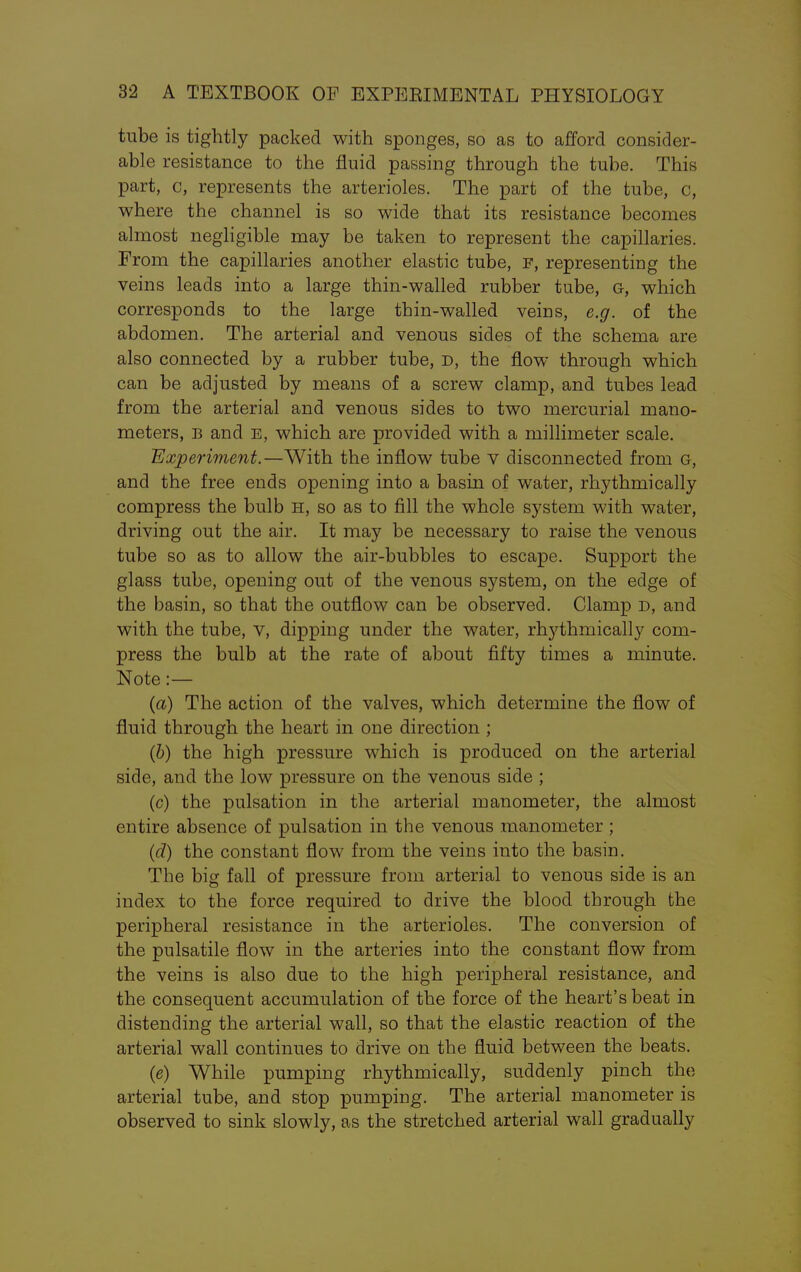 tube is tightly packed with sponges, so as to afford consider- able resistance to the fluid passing through the tube. This part, c, represents the arterioles. The part of the tube, c, where the channel is so wide that its resistance becomes almost negligible may be taken to represent the capillaries. From the capillaries another elastic tube, F, representing the veins leads into a large thin-walled rubber tube, G, which corresponds to the large thin-walled veins, e.g. of the abdomen. The arterial and venous sides of the schema are also connected by a rubber tube, d, the flow through which can be adjusted by means of a screw clamp, and tubes lead from the arterial and venous sides to two mercurial mano- meters, b and e, which are provided with a millimeter scale. Experiment.—With the inflow tube v disconnected from g, and the free ends opening into a basin of water, rhythmically compress the bulb h, so as to fill the whole system with water, driving out the air. It may be necessary to raise the venous tube so as to allow the air-bubbles to escape. Support the glass tube, opening out of the venous system, on the edge of the basin, so that the outflow can be observed. Clamp d, and with the tube, v, dipping under the water, rhythmically com- press the bulb at the rate of about fifty times a minute. Note :— (a) The action of the valves, which determine the flow of fluid through the heart in one direction ; (b) the high pressure which is produced on the arterial side, and the low pressure on the venous side ; (c) the pulsation in the arterial manometer, the almost entire absence of pulsation in the venous manometer ; (d) the constant flow from the veins into the basin. The big fall of pressure from arterial to venous side is an index to the force required to drive the blood through the peripheral resistance in the arterioles. The conversion of the pulsatile flow in the arteries into the constant flow from the veins is also due to the high peripheral resistance, and the consequent accumulation of the force of the heart's beat in distending the arterial wall, so that the elastic reaction of the arterial wall continues to drive on the fluid between the beats. (e) While pumping rhythmically, suddenly pinch the arterial tube, and stop pumping. The arterial manometer is observed to sink slowly, as the stretched arterial wall gradually