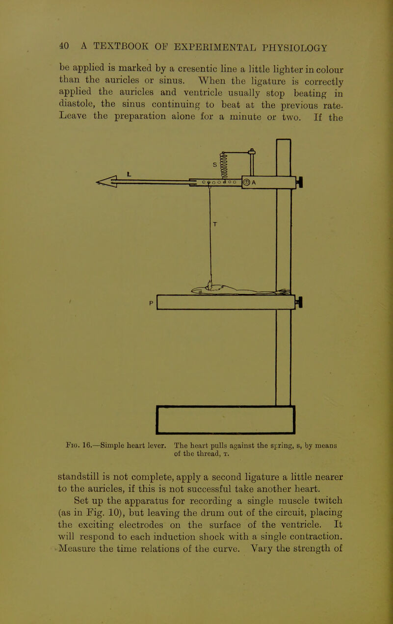 be applied is marked by a cresentic line a little lighter in colour than the auricles or sinus. When the ligature is correctly applied the auricles and ventricle usually stop beating in diastole, the sinus continuing to beat at the previous rate. Leave the preparation alone for a minute or two. If the c a o o A o a 4 ® A T ^fc^ Fig. 16.—Simple heart lever. The heart pulls against the spring, s, by means of the thread, t. standstill is not complete, apply a second ligature a little nearer to the auricles, if this is not successful take another heart. Set up the apparatus for recording a single muscle twitch (as in Fig. 10), but leaving the drum out of the circuit, placing the exciting electrodes on the surface of the ventricle. It will respond to each induction shock with a single contraction. Measure the time relations of the curve. Vary the strength of