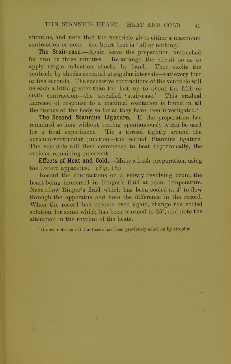 THE STANNIUS HEAET. HEAT AND COLD stimulus, and note that the ventricle gives either a maximum contraction or none—the heart beat is ' all or nothing.' The Stair-case.—Again leave the preparation untouched for two or three minutes. Re-arrange the circuit so as to apply single induction shocks by hand. Then excite the ventricle by shocks repeated at regular intervals—say every four or five seconds. The successive contractions of the ventricle will be each a little greater than the last, up to about the fifth or sixth contraction—the so-called 'stair-case.' This gradual increase of response to a maximal excitation is found in all the tissues of the body so far as they have been investigated.1 The Second Stannius Ligature.—If the preparation has remained so long without beating spontaneously it can be used for a final experiment. Tie a thread tightly around the auriculo-ventricular junction—the second Stannius ligature. The ventricle will then commence to beat rhythmically, the auricles remaining quiescent. Effects of Heat and Cold.—Make a fresh preparation, using the Oxford apparatus. (Fig. 15.) Record the contractions on a slowly revolving drum, the heart being immersed in Ringer's fluid at room temperature. Next allow Ringer's fluid which has been cooled at 4° to flow through the apparatus and note the difference in the record. When the record has become even again, change the cooled solution for some which has been warmed to 25°, and note the alteration in the rhythm of the beats. 1 It does not occur if the tissue has been previously acted on by atropine. *