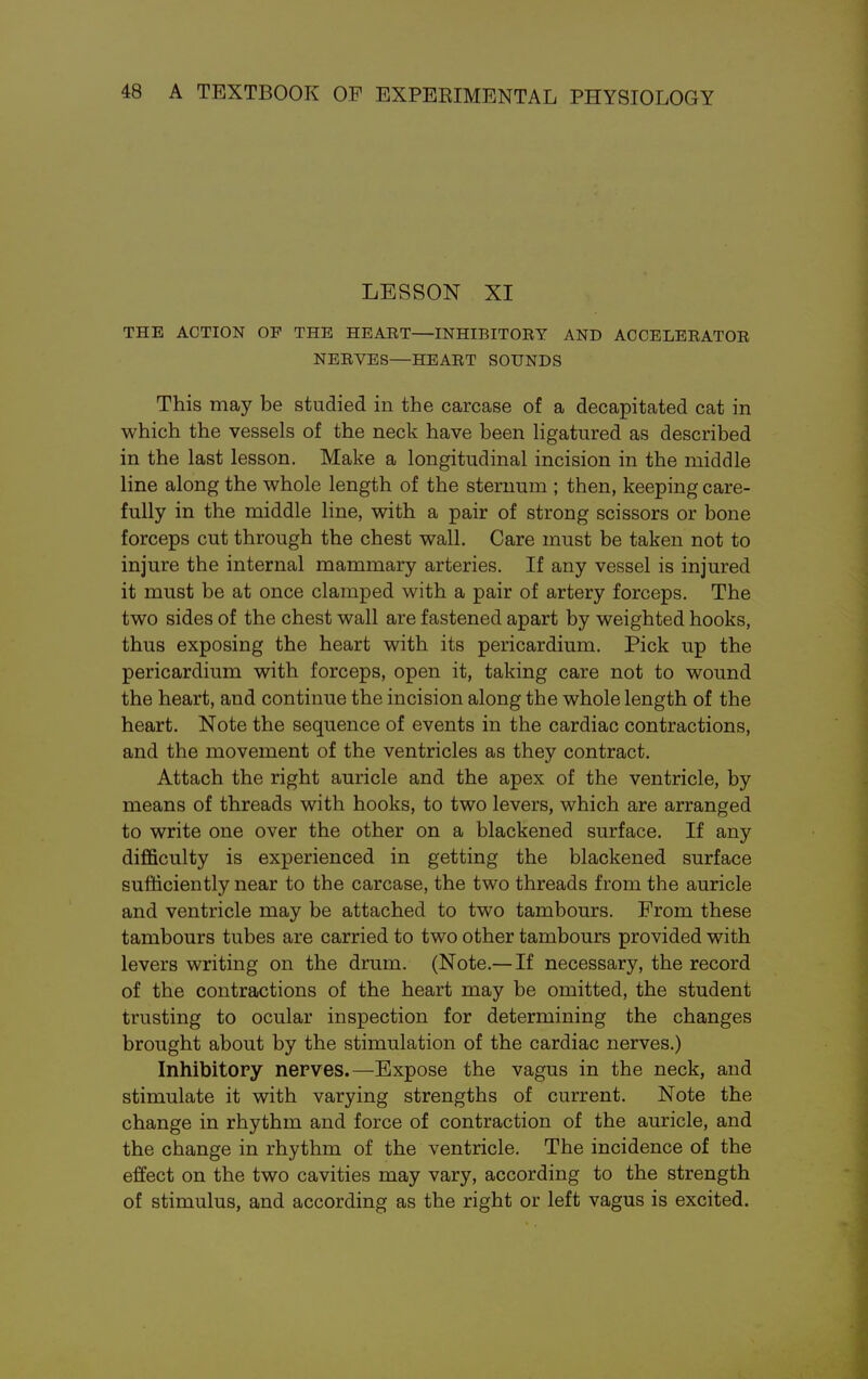 LESSON XI THE ACTION OF THE HEART—INHIBITORY AND ACCELERATOR NERVES—HEART SOUNDS This may be studied in the carcase of a decapitated cat in which the vessels of the neck have been ligatured as described in the last lesson. Make a longitudinal incision in the middle line along the whole length of the sternum ; then, keeping care- fully in the middle line, with a pair of strong scissors or bone forceps cut through the chest wall. Care must be taken not to injure the internal mammary arteries. If any vessel is injured it must be at once clamped with a pair of artery forceps. The two sides of the chest wall are fastened apart by weighted hooks, thus exposing the heart with its pericardium. Pick up the pericardium with forceps, open it, taking care not to wound the heart, and continue the incision along the whole length of the heart. Note the sequence of events in the cardiac contractions, and the movement of the ventricles as they contract. Attach the right auricle and the apex of the ventricle, by means of threads with hooks, to two levers, which are arranged to write one over the other on a blackened surface. If any difficulty is experienced in getting the blackened surface sufficiently near to the carcase, the two threads from the auricle and ventricle may be attached to two tambours. From these tambours tubes are carried to two other tambours provided with levers writing on the drum. (Note.— If necessary, the record of the contractions of the heart may be omitted, the student trusting to ocular inspection for determining the changes brought about by the stimulation of the cardiac nerves.) Inhibitory nerves.—Expose the vagus in the neck, and stimulate it with varying strengths of current. Note the change in rhythm and force of contraction of the auricle, and the change in rhythm of the ventricle. The incidence of the effect on the two cavities may vary, according to the strength of stimulus, and according as the right or left vagus is excited.
