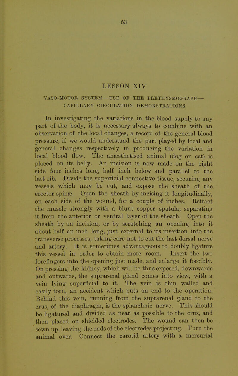 LESSON XIV VASO-MOTOR SYSTEM—USE OF THE PLETHYSMOGRAPH— CAPILLARY CIRCULATION DEMONSTRATIONS In investigating the variations in the blood supply to any part of the body, it is necessary always to combine with an observation of the local changes, a record of the general blood pressure, if we would understand the part played by local and general changes respectively in producing the variation in local blood flow. The anaesthetised animal (dog or cat) is placed on its belly. An incision is now made on the right side four inches long, half inch below and parallel to the last rib. Divide the superficial connective tissue, securing any vessels which may be cut, and expose the sheath of the erector spinae. Open the sheath by incising it longitudinally, on each side of the wound, for a couple of inches. Eetract the muscle strongly with a blunt copper spatula, separating it from the anterior or ventral layer of the sheath. Open the sheath by an incision, or by scratching an opening into it about half an inch long, just external to its insertion into the transverse processes, taking care not to cut the last dorsal nerve and artery. It is sometimes advantageous to doubly ligature this vessel in order to obtain more room. Insert the two forefingers into tjie opening just made, and enlarge it forcibly. On pressing the kidney, which will be thus exposed, downwards and outwards, the suprarenal gland comes into view, with a vein lying superficial to it. The vein is thin walled and easily torn, an accident which puts an end to the operation. Behind this vein, running from the suprarenal gland to the crus, of the diaphragm, is the splanchnic nerve. This should be ligatured and divided as near as possible to the crus, and then placed on shielded electrodes. The wound can then be sewn up, leaving the ends of the electrodes projecting. Turn the animal over. Connect the carotid artery with a mercurial