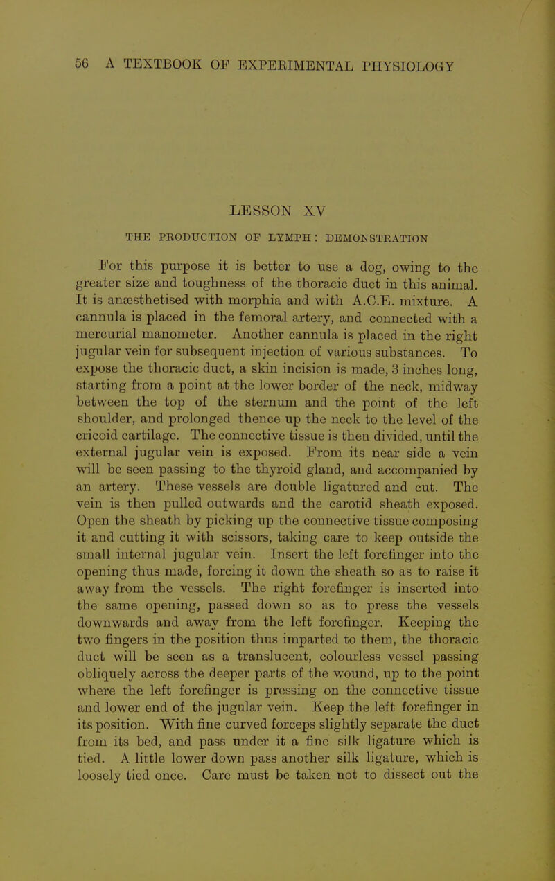 LESSON XV THE PRODUCTION OF LYMPH : DEMONSTRATION For this purpose it is better to use a dog, owing to the greater size and toughness of the thoracic duct in this animal. It is anaesthetised with morphia and with A.C.E. mixture. A cannula is placed in the femoral artery, and connected with a mercurial manometer. Another cannula is placed in the right jugular vein for subsequent injection of various substances. To expose the thoracic duct, a skin incision is made, 3 inches long, starting from a point at the lower border of the neck, midway between the top of the sternum and the point of the left shoulder, and prolonged thence up the neck to the level of the cricoid cartilage. The connective tissue is then divided, until the external jugular vein is exposed. From its near side a vein will be seen passing to the thyroid gland, and accompanied by an artery. These vessels are double ligatured and cut. The vein is then pulled outwards and the carotid sheath exposed. Open the sheath by picking up the connective tissue composing it and cutting it with scissors, taking care to keep outside the small internal jugular vein. Insert the left forefinger into the opening thus made, forcing it down the sheath so as to raise it away from the vessels. The right forefinger is inserted into the same opening, passed down so as to press the vessels downwards and away from the left forefinger. Keeping the two fingers in the position thus imparted to them, the thoracic duct will be seen as a translucent, colourless vessel passing obliquely across the deeper parts of the wound, up to the point where the left forefinger is pressing on the connective tissue and lower end of the jugular vein. Keep the left forefinger in its position. With fine curved forceps slightly separate the duct from its bed, and pass under it a fine silk ligature which is tied. A little lower down pass another silk ligature, which is loosely tied once. Care must be taken not to dissect out the