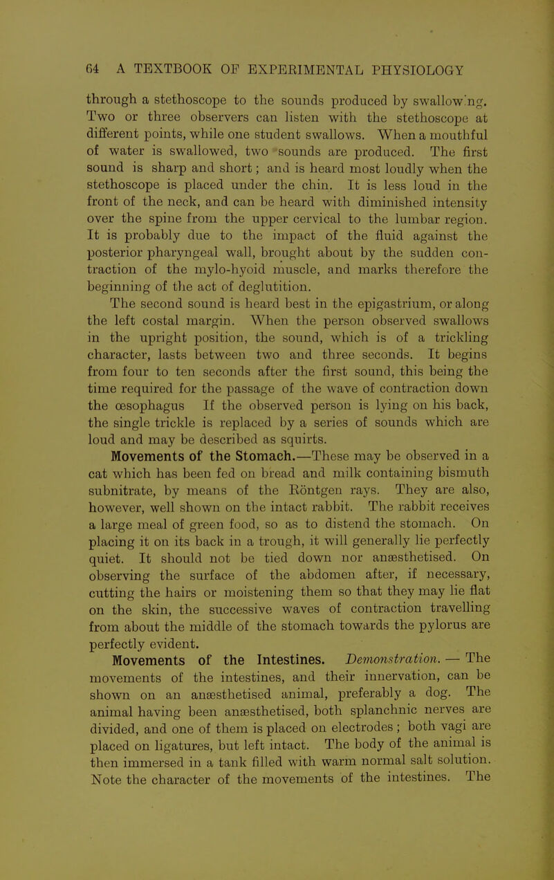 through a stethoscope to the sounds produced by swallow']ig. Two or three observers can listen with the stethoscope at different points, while one student swallows. When a mouthful of water is swallowed, two sounds are produced. The first sound is sharp and short; and is heard most loudly when the stethoscope is placed under the chin. It is less loud in the front of the neck, and can be heard with diminished intensity over the spine from the upper cervical to the lumbar region. It is probably due to the impact of the fluid against the posterior pharyngeal wall, brought about by the sudden con- traction of the mylo-hyoid muscle, and marks therefore the beginning of the act of deglutition. The second sound is heard best in the epigastrium, or along the left costal margin. When the person observed swallows in the upright position, the sound, which is of a trickling character, lasts between two and three seconds. It begins from four to ten seconds after the first sound, this being the time required for the passage of the wave of contraction down the oesophagus If the observed person is lying on his back, the single trickle is replaced by a series of sounds which are loud and may be described as squirts. Movements of the Stomach.—These may be observed in a cat which has been fed on bread and milk containing bismuth subnitrate, by means of the Kontgen rays. They are also, however, well shown on the intact rabbit. The rabbit receives a large meal of green food, so as to distend the stomach. On placing it on its back in a trough, it will generally lie perfectly quiet. It should not be tied down nor anaesthetised. On observing the surface of the abdomen after, if necessary, cutting the hairs or moistening them so that they may lie flat on the skin, the successive waves of contraction travelling from about the middle of the stomach towards the pylorus are perfectly evident. Movements of the Intestines. Demonstration. — The movements of the intestines, and their innervation, can be shown on an anaesthetised animal, preferably a dog. The animal having been anaesthetised, both splanchnic nerves are divided, and one of them is placed on electrodes ; both vagi are placed on ligatures, but left intact. The body of the animal is then immersed in a tank filled with warm normal salt solution. Note the character of the movements of the intestines. The
