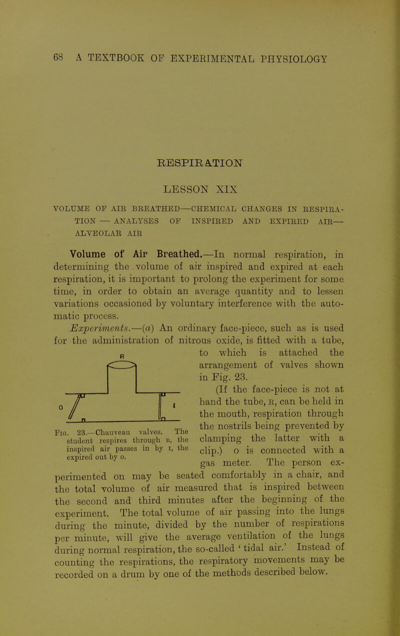 RESPIRATION LESSON XIX VOLUME OF AIR BREATHED—CHEMICAL CHANGES IN RESPIRA- TION — ANALYSES OF INSPIRED AND EXPIRED AIR— ALVEOLAR AIR Volume of Air Breathed.—In normal respiration, in determining the volume of air inspired and expired at each respiration, it is important to prolong the experiment for some time, in order to obtain an average quantity and to lessen variations occasioned by voluntary interference with the auto- matic process. Experiments.—(a) An ordinary face-piece, such as is used for the administration of nitrous oxide, is fitted with a tube, R to which is attached the arrangement of valves shown in Fig. 23. (If the face-piece is not at hand the tube, r, can be held in the mouth, respiration through the nostrils being prevented by clamping the latter with a clip.) o is connected with a gas meter. The person ex- r. a I n Fig. 23.—Chauveau valves. The student respires through it, the inspired air passes in by i, the expired out by o. perimented on may be seated comfortably in a chair, and the total volume of air measured that is inspired between the second and third minutes after the beginning of the experiment. The total volume of air passing into the lungs during the minute, divided by the number of respirations per minute, will give the average ventilation of the lungs during normal respiration, the so-called ' tidal air.' Instead of counting the respirations, the respiratory movements may be recorded on a drum by one of the methods described below.
