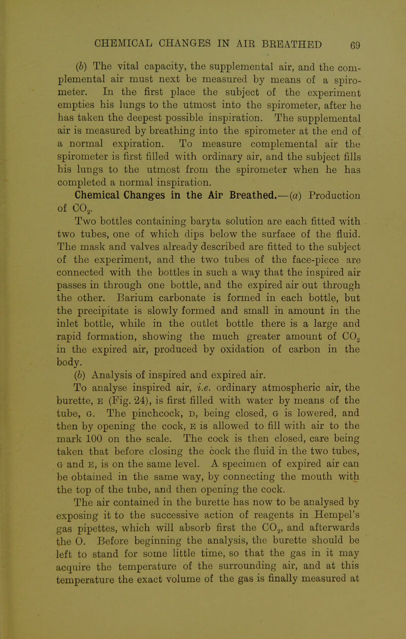 (b) The vital capacity, the supplemental air, and the com- plemental air must next be measured by means of a spiro- meter. In the first place the subject of the experiment empties his lungs to the utmost into the spirometer, after he has taken the deepest possible inspiration. The supplemental air is measured by breathing into the spirometer at the end of a normal expiration. To measure complemental air the spirometer is first filled with ordinary air, and the subject fills his lungs to the utmost from the spirometer when he has completed a normal inspiration. Chemical Changes in the Air Breathed.—(a) Production of C02. Two bottles containing baryta solution are each fitted with two tubes, one of which dips below the surface of the fluid. The mask and valves already described are fitted to the subject of the experiment, and the two tubes of the face-piece are connected with the bottles in such a way that the inspired air passes in through one bottle, and the expired air out through the other. Barium carbonate is formed in each bottle, but the precipitate is slowly formed and small in amount in the inlet bottle, while in the outlet bottle there is a large and rapid formation, showing the much greater amount of C02 in the expired air, produced by oxidation of carbon in the body. (b) Analysis of inspired and expired air. To analyse inspired air, i.e. ordinary atmospheric air, the burette, e (Fig. 24), is first filled with water by means of the tube, g. The pinchcock, d, being closed, g is lowered, and then by opening the cock, E is allowed to fill with air to the mark 100 on the scale. The cock is then closed, care being taken that before closing the cock the fluid in the two tubes, G and e, is on the same level. A specimen of expired air can be obtained in the same way, by connecting the mouth with the top of the tube, and then opening the cock. The air contained in the burette has now to be analysed by exposing it to the successive action of reagents in Hempel's gas pipettes, which will absorb first the C02, and afterwards the 0. Before beginning the analysis, the burette should be left to stand for some little time, so that the gas in it may acquire the temperature of the surrounding air, and at this temperature the exact volume of the gas is finally measured at