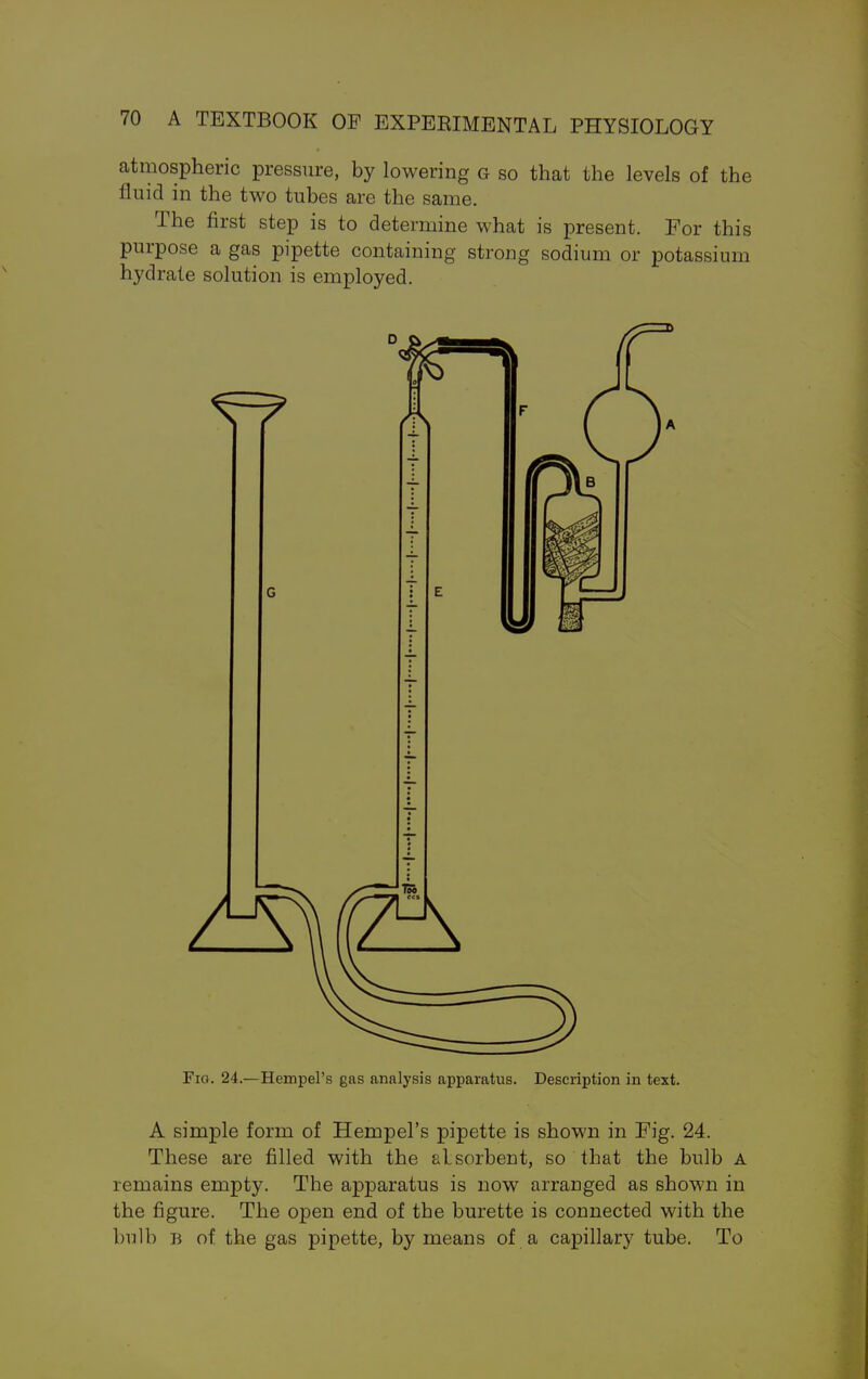 atmospheric pressure, by lowering g so that the levels of the fluid in the two tubes are the same. The first step is to determine what is present. For this purpose a gas pipette containing strong sodium or potassium hydrate solution is employed. Fig. 24.—Hempel's gas analysis apparatus. Description in text. A simple form of Hempel's pipette is shown in Fig. 24. These are filled with the alsorbent, so that the bulb A remains empty. The apparatus is now arranged as shown in the figure. The open end of the burette is connected with the bulb b of the gas pipette, by means of a capillary tube. To