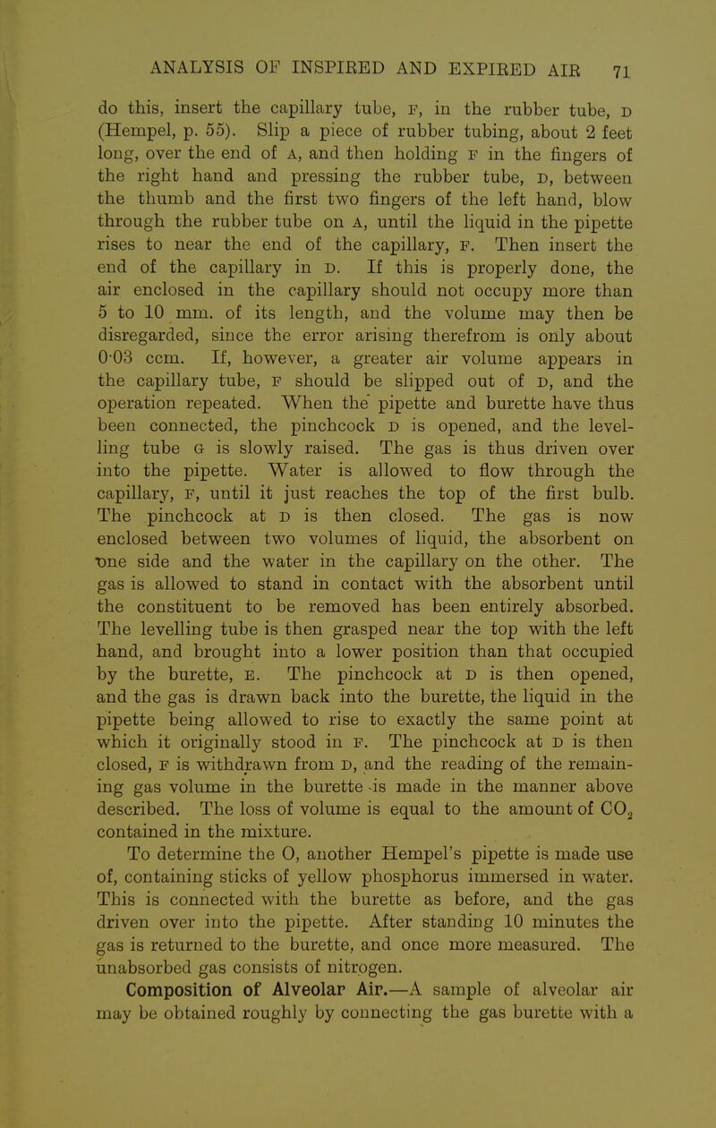 do this, insert the capillary tube, f, in the rubber tube, d (Hernpel, p. 55). Slip a piece of rubber tubing, about 2 feet long, over the end of A, and then holding f in the fingers of the right hand and pressing the rubber tube, D, between the thumb and the first two fingers of the left hand, blow through the rubber tube on A, until the liquid in the pipette rises to near the end of the capillary, f. Then insert the end of the capillary in D. If this is properly done, the air enclosed in the capillary should not occupy more than 5 to 10 mm. of its length, and the volume may then be disregarded, since the error arising therefrom is only about O03 ccm. If, however, a greater air volume appears in the capillary tube, F should be slipped out of D, and the operation repeated. When the' pipette and burette have thus been connected, the pinchcock d is opened, and the level- ling tube Q is slowly raised. The gas is thus driven over into the pipette. Water is allowed to flow through the capillary, f, until it just reaches the top of the first bulb. The pinchcock at d is then closed. The gas is now enclosed between two volumes of liquid, the absorbent on One side and the water in the capillary on the other. The gas is allowed to stand in contact with the absorbent until the constituent to be removed has been entirely absorbed. The levelling tube is then grasped near the top with the left hand, and brought into a lower position than that occupied by the burette, e. The pinchcock at D is then opened, and the gas is drawn back into the burette, the liquid in the pipette being allowed to rise to exactly the same point at which it originally stood in F. The pinchcock at D is then closed, f is withdrawn from d, and the reading of the remain- ing gas volume in the burette -is made in the manner above described. The loss of volume is equal to the amount of C02 contained in the mixture. To determine the 0, another Hempel's pipette is made use of, containing sticks of yellow phosphorus immersed in water. This is connected with the burette as before, and the gas driven over into the pipette. After standing 10 minutes the gas is returned to the burette, and once more measured. The unabsorbed gas consists of nitrogen. Composition of Alveolar Air.—A sample of alveolar air may be obtained roughly by connecting the gas burette with a