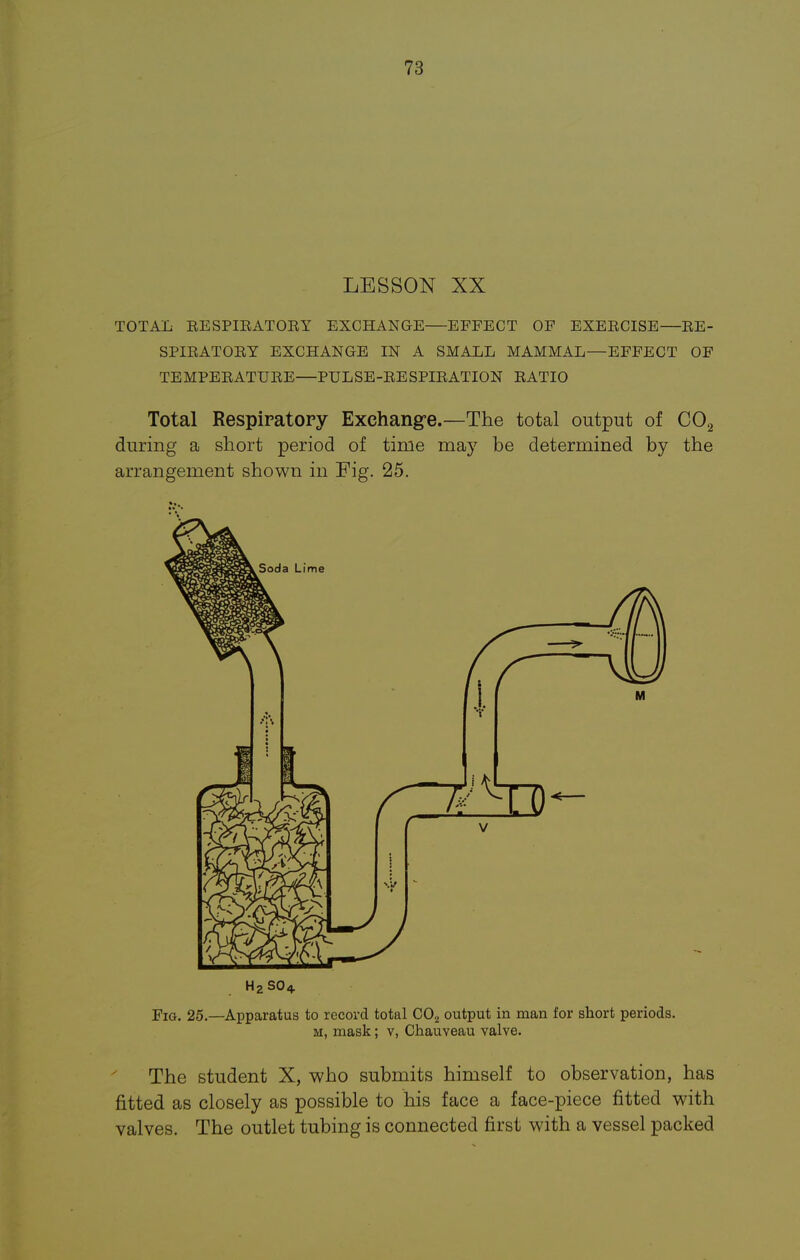 LESSON XX TOTAL EESPIEATOEY EXCHANGE—EFFECT OF EXEECISE—EE- SPIEATOEY EXCHANGE IN A SMALL MAMMAL—EFFECT OF TEMPEEATUEE—PULSE-EESPIEATION EATIO Total Respiratory Exchange.—The total output of C02 during a short period of time may be determined by the arrangement shown in Fig. 25. H2SO4. Fig. 25.—Apparatus to record total C02 output in man for short periods. m, mask ; v, Chauveau valve. The student X, who submits himself to observation, has fitted as closely as possible to his face a face-piece fitted with valves. The outlet tubing is connected first with a vessel packed