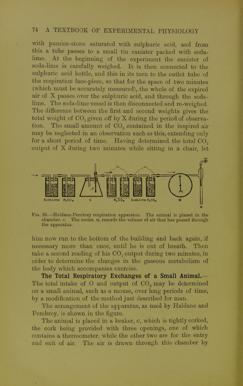 with pumice-stone saturated with sulphuric acid, and from this a tube passes to a small tin canister packed with soda- lime. At the beginning of the experiment the canister of soda-lime is carefully weighed. It is then connected to the sulphuric acid bottle, and this in its turn to the outlet tube of the respiration face-piece, so that for the space of two minutes (which must be accurately measured), the whole of the expired air of X passes over the sulphuric acid, and through the soda- lime. The soda-lime vessel is then disconnected and re-weighed. The difference between the first and second weights gives the total weight of C02 given off by X during the period of observa- tion. The small amount of C02 contained in the inspired air may be neglected in an observation such as this, extending only for a short period of time. Having determined the total CO., output of X during two minutes while sitting in a chair, let Soda Lime H2S04 C H^¥o^ Soda Lime H2S04 M Fig. 26.—Haldane-Pembrey respiration apparatus. The animal is placed in the chamber, c. The meter, m, records the volume of air that has passed through the apparatus. him now run to the bottom of the building and back again, if necessary more than once, until he is out of breath. Then take a second reading of his C02 output during two minutes, in order to determine the changes in the gaseous metabolism of the body which accompanies exercise. The Total Respiratory Exchanges of a Small Animal.— The total intake of 0 and output of C02 may be determined on a small animal, such as a mouse, over long periods of time, by a modification of the method just described for man. The arrangement of the apparatus, as used by Haldane and Pembrey, is shown in the figure. The animal is placed in a beaker, c, which is tightly corked, the cork being provided with three openings, one of which contains a thermometer, while the other two are for the entry and exit of air. The air is drawn through this chamber by