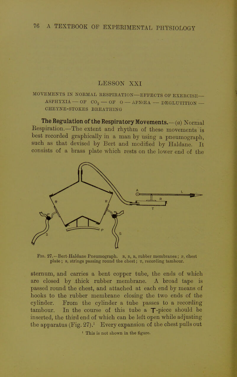 LESSON XXI MOVEMENTS IN NOEMAL RESPIRATION—EFFECTS OF EXERCISE ASPHYXIA — OF C02 — OF O — APNCEA — DEGLUTITION — CHEYNE-STOKES BREATHING The Regulation of the Respiratory Movements.—(a) Normal Eespiration.—The extent and rhythm of these movements is best recorded graphically in a man by using a pneumograph, such as that devised by Bert and modified by Haldane. It consists of a brass plate which rests on the lower end of the Fio. 27.—Bert-Haldane Pneumograph, r, h, b, rubber membranes ; p, chest plate ; s, strings passing round the chest; t, recording tambour. sternum, and carries a bent copper tube, the ends of which are closed by thick rubber membrane. A broad tape is passed round the chest, and attached at each end by means of hooks to the rubber membrane closing the two ends of the cylinder. From the cylinder a tube passes to a recording tambour. In the course of this tube a T-piece should be inserted, the third end of which can be left open while adjusting the apparatus (Fig. 27).1 Every expansion of the chest pulls out 1 This is not shown in the figure.