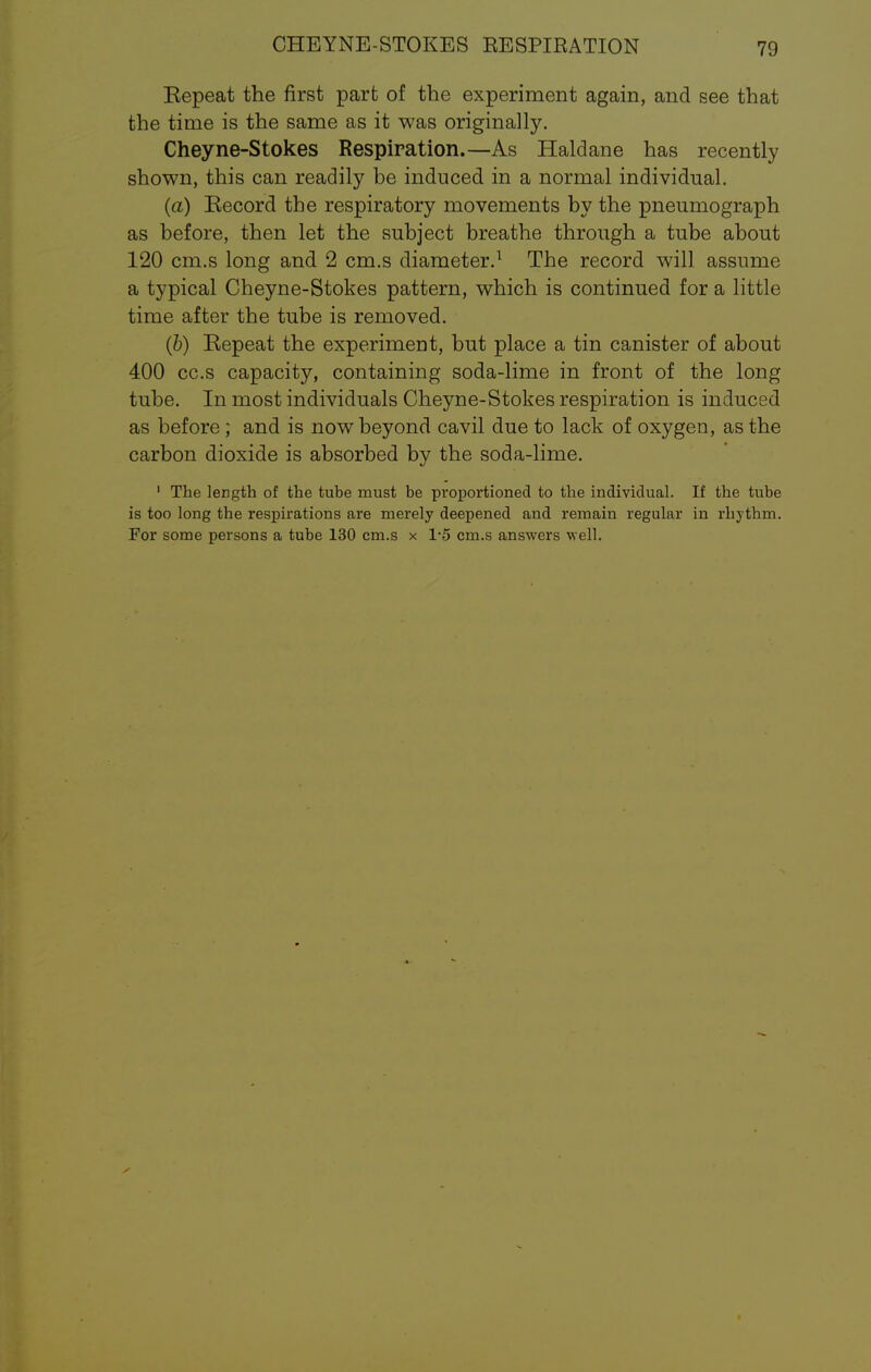 Eepeat the first part of the experiment again, and see that the time is the same as it was originally. Cheyne-Stokes Respiration.—As Haldane has recently shown, this can readily be induced in a normal individual. (a) Eecord the respiratory movements by the pneumograph as before, then let the subject breathe through a tube about 120 cm.s long and 2 cm.s diameter.1 The record will assume a typical Cheyne-Stokes pattern, which is continued for a little time after the tube is removed. (b) Repeat the experiment, but place a tin canister of about 400 cc.s capacity, containing soda-lime in front of the long tube. In most individuals Cheyne-Stokes respiration is induced as before ; and is now beyond cavil due to lack of oxygen, as the carbon dioxide is absorbed by the soda-lime. 1 The length of the tube must be proportioned to the individual. If the tube is too long tbe respirations are merely deepened and remain regular in rhythm. For some persons a tube 130 cm.s x 1-5 cm.s answers well.