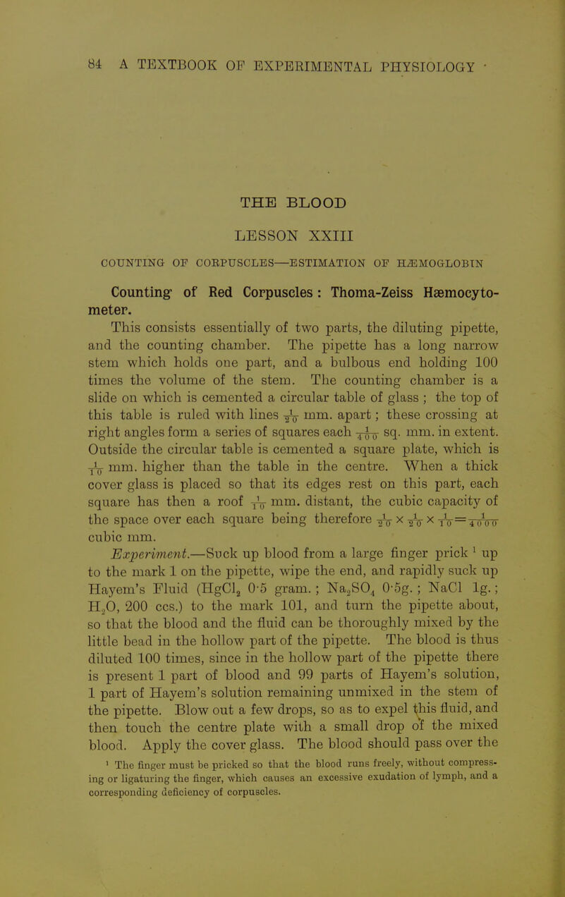 THE BLOOD LESSON XXIII COUNTING OF CORPUSCLES—ESTIMATION OF HEMOGLOBIN Counting* of Red Corpuscles : Thoma-Zeiss Hsemoeyto- meter. This consists essentially of two parts, the diluting pipette, and the counting chamber. The pipette has a long narrow stem which holds one part, and a bulbous end holding 100 times the volume of the stem. The counting chamber is a slide on which is cemented a circular table of glass ; the top of this table is ruled with lines mm. apart; these crossing at right angles form a series of squares each sq. mm. in extent. Outside the circular table is cemented a square plate, which is -j^ mm. higher than the table in the centre. When a thick cover glass is placed so that its edges rest on this part, each square has then a roof -j^ mm. distant, the cubic capacity of the space over each square being therefore -5V x -gV x tV==4 01oo cubic mm. Experiment.—Suck up blood from a large finger prick 1 up to the mark 1 on the pipette, wipe the end, and rapidly suck up Hayem's Fluid (HgCl2 0-5 gram. ; Na2S04 0-5g. ; NaCl lg.; H20, 200 ccs.) to the mark 101, and turn the pipette about, so that the blood and the fluid can be thoroughly mixed by the little bead in the hollow part of the pipette. The blood is thus diluted 100 times, since in the hollow part of the pipette there is present 1 part of blood and 99 parts of Hayem's solution, 1 part of Hayem's solution remaining unmixed in the stem of the pipette. Blow out a few drops, so as to expel this fluid, and then touch the centre plate with a small drop of the mixed blood. Apply the cover glass. The blood should pass over the 1 The finger must be pricked so that the blood runs freely, without compress- ing or ligaturing the finger, which causes an excessive exudation of lymph, and a corresponding deficiency of corpuscles.