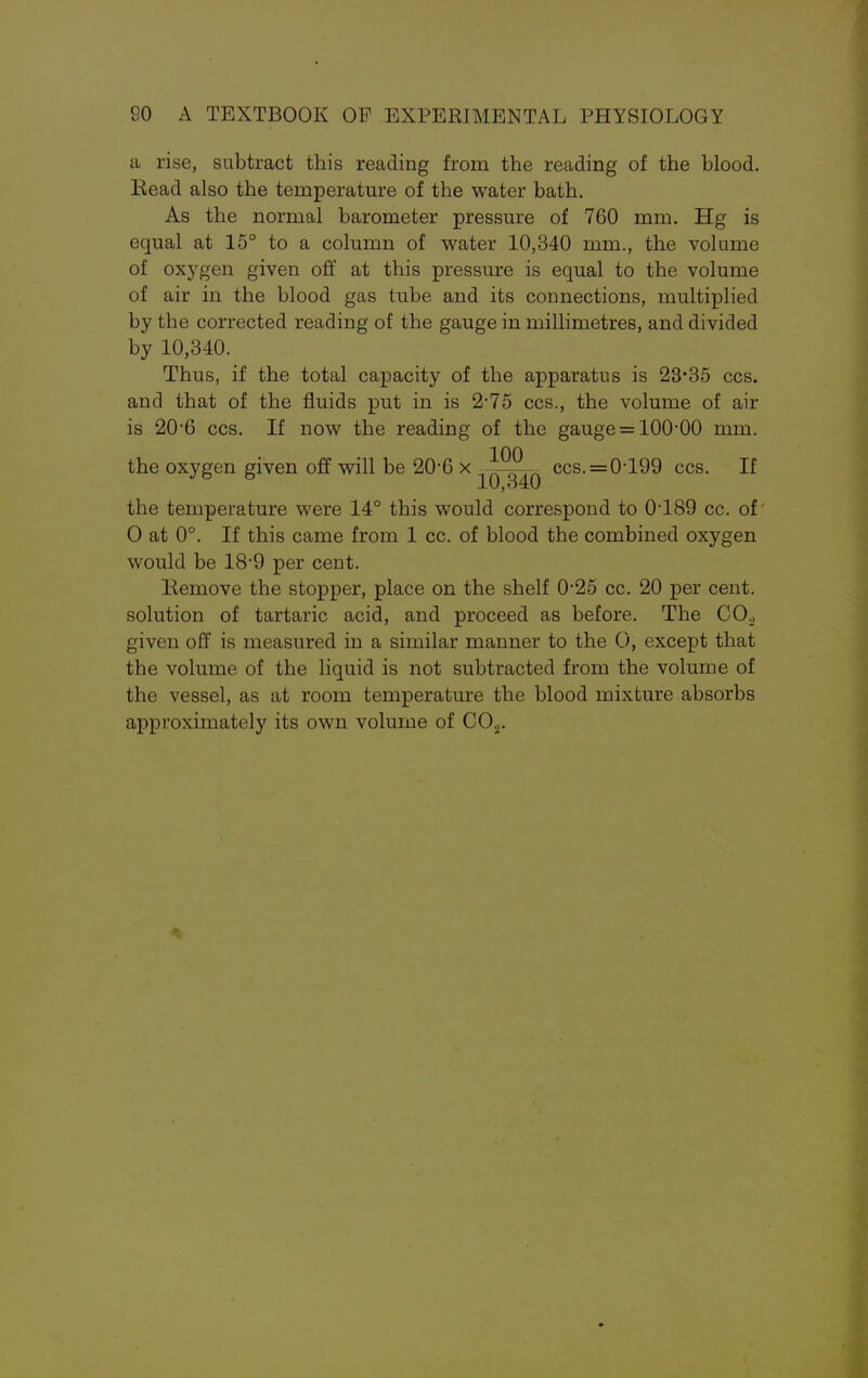a rise, subtract this reading from the reading of the blood. Eead also the temperature of the water bath. As the normal barometer pressure of 760 mm. Hg is equal at 15° to a column of water 10,340 mm., the volume of oxygen given off at this pressure is equal to the volume of air in the blood gas tube and its connections, multiplied by the corrected reading of the gauge in millimetres, and divided by 10,340. Thus, if the total capacity of the apparatus is 23*35 ccs. and that of the fluids put in is 2-75 ccs., the volume of air is 20-6 ccs. If now the reading of the gauge = 100-00 mm. the oxygen given off will be 20-6 x -jjy^Q ccs.=0199 ccs. If the temperature were 14° this would correspond to 0'189 cc. of O at 0°. If this came from 1 cc. of blood the combined oxygen would be 18*9 per cent. Remove the stopper, place on the shelf 0*25 cc. 20 per cent, solution of tartaric acid, and proceed as before. The CO., given off is measured in a similar manner to the O, except that the volume of the liquid is not subtracted from the volume of the vessel, as at room temperature the blood mixture absorbs approximately its own volume of C02.