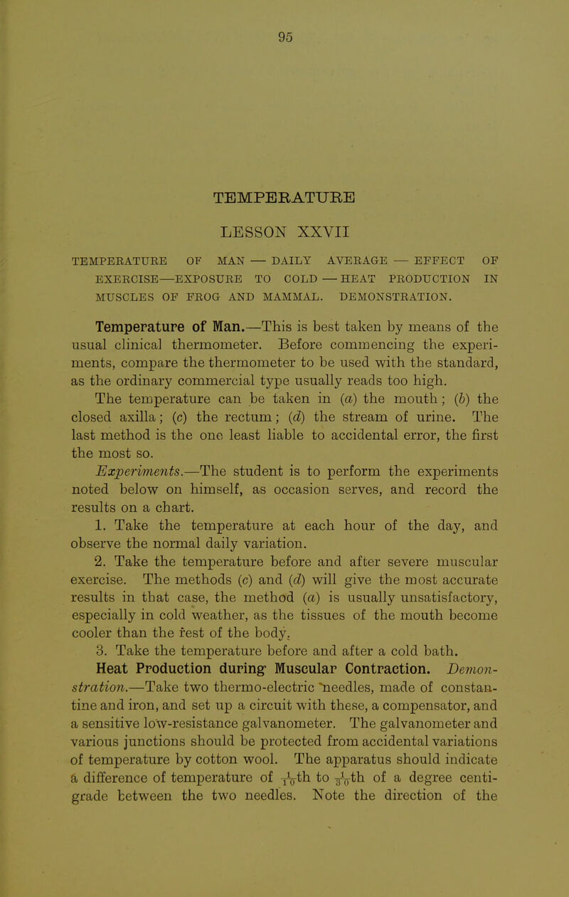 TEMPERATURE LESSON XXVII TEMPEEATUEE OF MAN — DAILY AVEEAGE — EFFECT OF EXEECISE—EXPOSUEE TO COLD—HEAT PEODTJCTION IN MUSCLES OF FEOG AND MAMMAL. DEMONSTEATION. Temperature of Man.—This is best taken by means of the usual clinical thermometer. Before commencing the experi- ments, compare the thermometer to be used with the standard, as the ordinary commercial type usually reads too high. The temperature can be taken in (a) the mouth; (b) the closed axilla; (c) the rectum; (d) the stream of urine. The last method is the one least liable to accidental error, the first the most so. Experiments.—The student is to perform the experiments noted below on himself, as occasion serves, and record the results on a chart. 1. Take the temperature at each hour of the day, and observe the normal daily variation. 2. Take the temperature before and after severe muscular exercise. The methods (c) and (d) will give the most accurate results in that case, the method (a) is usually unsatisfactory, especially in cold weather, as the tissues of the mouth become cooler than the fest of the body. 3. Take the temperature before and after a cold bath. Heat Production during Muscular Contraction. Demon- stration.—Take two thermo-electric needles, made of constan- tine and iron, and set up a circuit with these, a compensator, and a sensitive low-resistance galvanometer. The galvanometer and various junctions should be protected from accidental variations of temperature by cotton wool. The apparatus should indicate a difference of temperature of TV^b to ^th of a degree centi- grade between the two needles. Note the direction of the