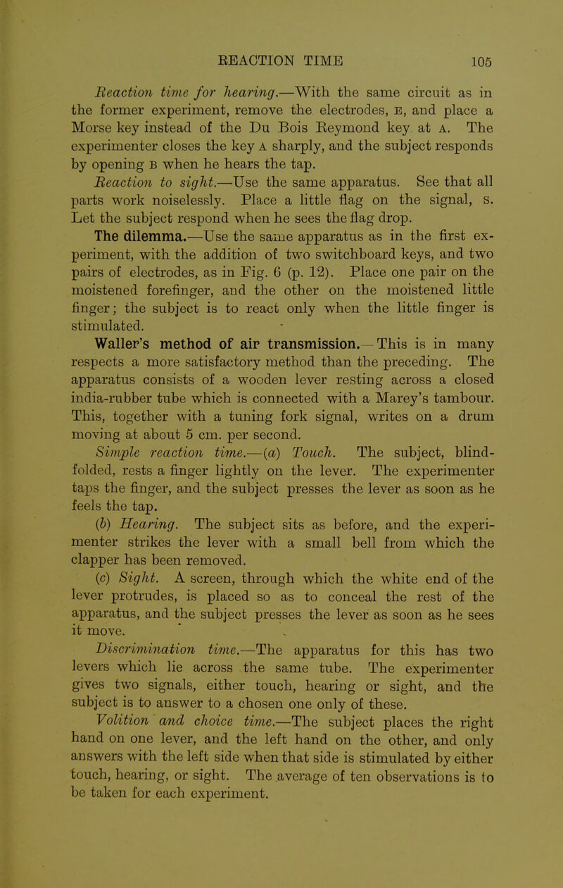 Reaction time for hearing.—With the same circuit as in the former experiment, remove the electrodes, e, and place a Morse key instead of the Du Bois Eeymond key at A. The experimenter closes the key A sharply, and the subject responds by opening B when he hears the tap. Reaction to sight.—Use the same apparatus. See that all parts work noiselessly. Place a little flag on the signal, s. Let the subject respond when he sees the flag drop. The dilemma.—Use the same apparatus as in the first ex- periment, with the addition of two switchboard keys, and two pairs of electrodes, as in Fig. 6 (p. 12). Place one pair on the moistened forefinger, and the other on the moistened little finger; the subject is to react only when the little finger is stimulated. Waller's method of air transmission.—This is in many respects a more satisfactory method than the preceding. The apparatus consists of a wooden lever resting across a closed india-rubber tube which is connected with a Marey's tambour. This, together with a tuning fork signal, writes on a drum moving at about 5 cm. per second. Simple reaction time.—(a) Touch. The subject, blind- folded, rests a finger lightly on the lever. The experimenter taps the finger, and the subject presses the lever as soon as he feels the tap. (b) Hearing. The subject sits as before, and the experi- menter strikes the lever with a small bell from which the clapper has been removed. (c) Sight. A screen, through which the white end of the lever protrudes, is placed so as to conceal the rest of the apparatus, and the subject presses the lever as soon as he sees it move. Discrimination time.—The apparatus for this has two levers which lie across the same tube. The experimenter gives two signals, either touch, hearing or sight, and the subject is to answer to a chosen one only of these. Volition ' and choice time.—The subject places the right hand on one lever, and the left hand on the other, and only answers with the left side when that side is stimulated by either touch, hearing, or sight. The average of ten observations is to be taken for each experiment.