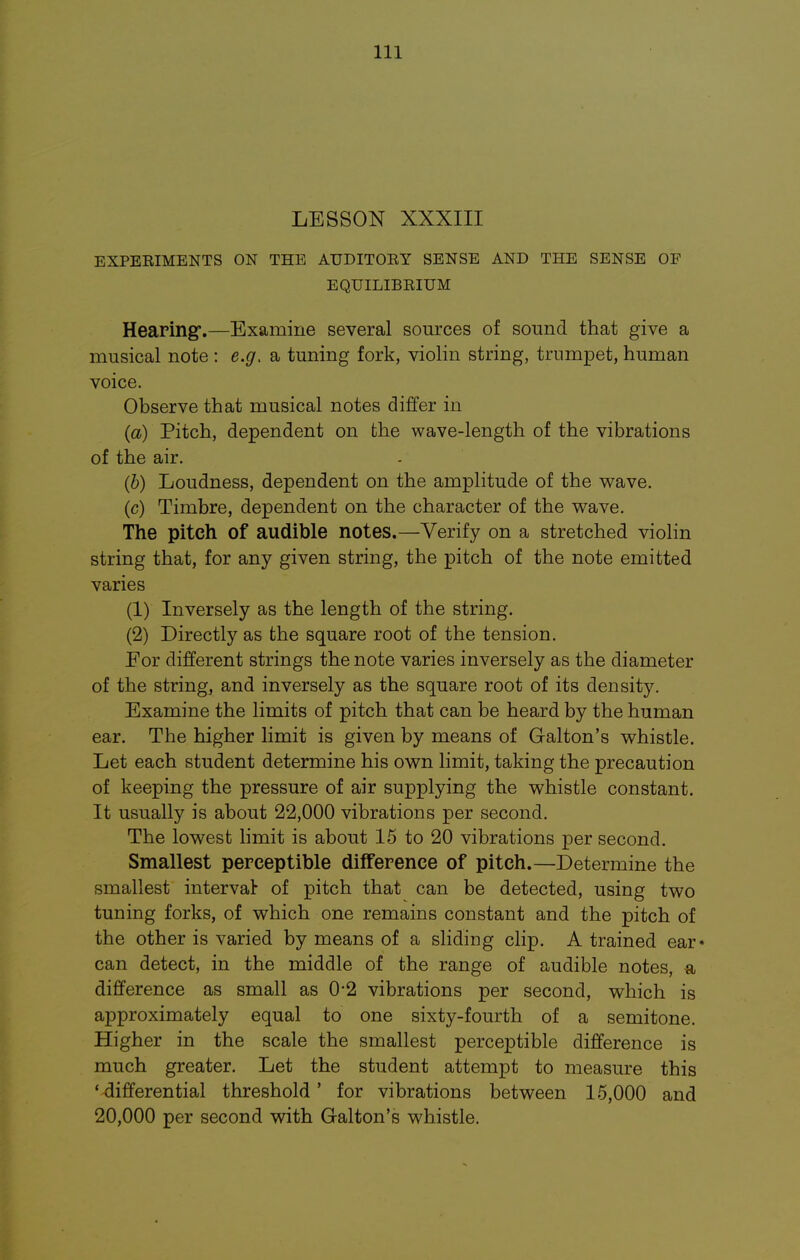 LESSON XXXIII EXPEEIMENTS ON THE ATJDITOEY SENSE AND THE SENSE OF EQUILIBRIUM Hearing.—Examine several sources of sound that give a musical note : e.g. a tuning fork, violin string, trumpet, human voice. Observe that musical notes differ in (a) Pitch, dependent on the wave-length of the vibrations of the air. (b) Loudness, dependent on the amplitude of the wave. (c) Timbre, dependent on the character of the wave. The pitch of audible notes.—Verify on a stretched violin string that, for any given string, the pitch of the note emitted varies (1) Inversely as the length of the string. (2) Directly as the square root of the tension. For different strings the note varies inversely as the diameter of the string, and inversely as the square root of its density. Examine the limits of pitch that can be heard by the human ear. The higher limit is given by means of Galton's whistle. Let each student determine his own limit, taking the precaution of keeping the pressure of air supplying the whistle constant. It usually is about 22,000 vibrations per second. The lowest limit is about 15 to 20 vibrations per second. Smallest perceptible difference of pitch.—Determine the smallest interval of pitch that can be detected, using two tuning forks, of which one remains constant and the pitch of the other is varied by means of a sliding clip. A trained ear- can detect, in the middle of the range of audible notes, a difference as small as 0'2 vibrations per second, which is approximately equal to one sixty-fourth of a semitone. Higher in the scale the smallest perceptible difference is much greater. Let the student attempt to measure this * differential threshold' for vibrations between 15,000 and 20,000 per second with Galton's whistle.