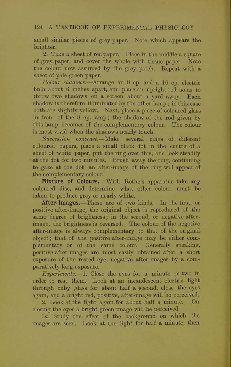 small similar pieces of grey paper. Note which appears the brighter. 2. Take a sheet of red paper. Place in the middle a square of grey paper, and cover the whole with tissue paper. Note the colour now assumed by the grey patch. Eepeat with a sheet of pale green paper. Colour shadows.—Arrange an 8 cp. and a 16 cp. electric bulb about 6 inches apart, and place an upright rod so as to ihrow two shadows on a screen about a yard away. Each shadow is therefore illuminated by the other lamp ; in this case both are slightly yellow. Next, place a piece of coloured glass in front of the 8 cp. lamp; the shadow of the rod given by this lamp becomes of the complementary colour. The colour is most vivid when the shadows nearly touch. Succession contrast.—Make several rings of different coloured papers, place a small black dot in the centre of a sheet of white paper, put the ring over this, and look steadily at the dot for two minutes. Brush away the ring, continuing to gaze at the dot; an after-image of the ring will appear of the complementary colour. Mixture of Colours.—With Rothe's apparatus take any coloured disc, and determine what other colour must be taken to produce grey or nearly white. After-Imag'es.—These are of two kinds. In the first, or positive after-image, the original object is reproduced of the same degree of brightness; in the second, or negative after- image, the brightness is reversed. The colour of the negative after-image is always complementary to that of the original object; that of the positive after-image may be either com- plementary or of the same colour. Generally speaking, positive after-images are most easily obtained after a short exposure of the rested eye, negative after-images by a com- paratively long exposure. Experiments.—1. Close the eyes for a minute or two in order to rest them. Look at an incandescent electric light through ruby glass for about half a second, close the eyes again, and a bright red, positive, after-image will be perceived. 2. Look at the light again for about half a minute. On closing the eyes a bright green image will be perceived. 3a. Study the effect of the background on which the images are seen. Look at the light for half a minute, then