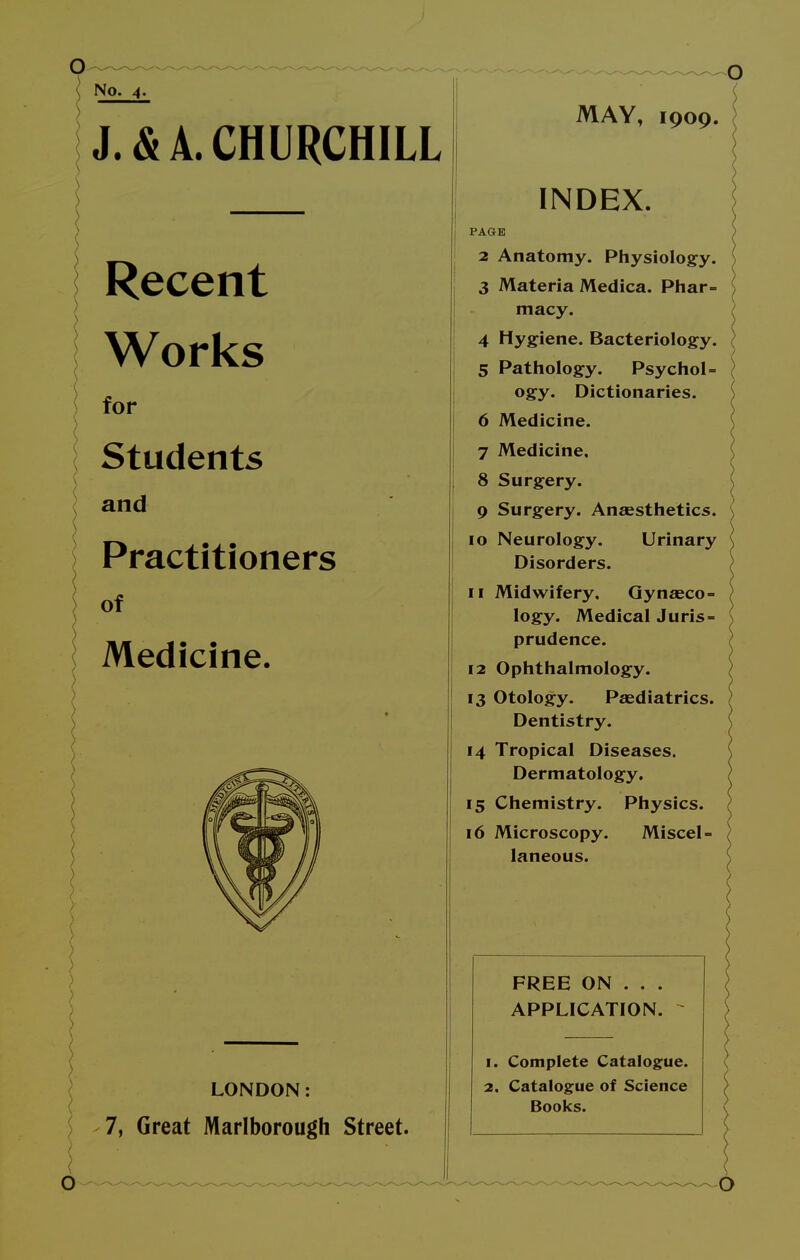 No. 4. J. & A. CHURCHILL Recent Works for Students and Practitioners of Medicine. LONDON: 7, Great Marlborough Street. MAY, 1909. INDEX. PAGE 2 Anatomy. Physiology. 3 Materia Medica. Phar- macy. 4 Hygiene. Bacteriology. 5 Pathology. Psychol- ogy. Dictionaries. 6 Medicine. 7 Medicine, 8 Surgery. 9 Surgery. Anaesthetics. 10 Neurology. Urinary Disorders. 11 Midwifery, Gynaeco- logy. Medical Juris- prudence. 12 Ophthalmology. 13 Otology. Paediatrics. Dentistry. 14 Tropical Diseases. Dermatology. 15 Chemistry. Physics. 16 Microscopy. Miscel- laneous. FREE ON . . . APPLICATION. 1. Complete Catalogue. 2. Catalogue of Science Books.
