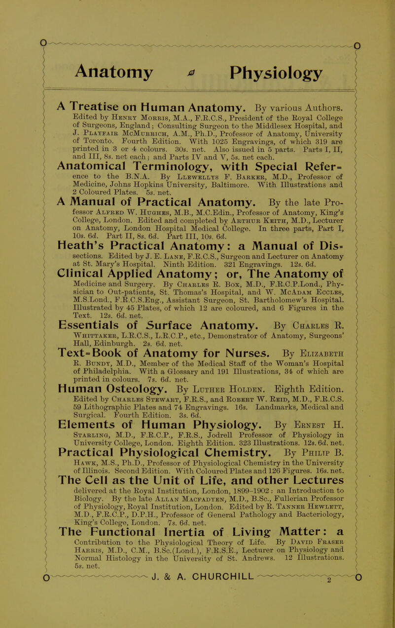 Anatomy * Physiology A Treatise on Human Anatomy. By various Authors. Edited by Henry Morris, M.A., F.R.C.S., President of the Royal College of Surgeons, England; Consulting Surgeon to the Middlesex Hospital, and J. Playfair McMorrich, A.M., Ph.D., Professor of Anatomy, University of Toronto. Fourth Edition. With 1025 Engravings, of which 319 are printed in 3 or 4 colours. 30s. net. Also issued in 5 parts. Parts I, II, and III, 8s. net each; and Parts IV and V, 5s. net each. Anatomical Terminology, with Special Refer- ence to the B.N.A. By Llewellys F. Barker, M.D., Professor of Medicine, Johns Hopkins University, Baltimore. With Illustrations and 2 Coloured Plates. 5s. net. A Manual of Practical Anatomy. By the late Pro- fessor Alfred W. Hughes, M.B., M.C.Edin., Professor of Anatomy, King's College, London. Edited and completed by Arthur Keith, M.D., Lecturer on Anatomy, London Hospital Medical College. In three parts, Part I, 10s. 6d. Part II, 8s. 6d. Part III, 10s. 6d. Heath's Practical Anatomy: a Manual of Dis- sections. Edited by J. E. Lane, F.R.C.S., Surgeon and Lecturer on Anatomy at St. Mary's Hospital. Ninth Edition. 321 Engravings. 12s. 6d. Clinical Applied Anatomy; or, The Anatomy of Medicine and Surgery. By Charles R. Box, M.D., F.E.C.P.Lond., Phy- sician to Out-patients, St. Thomas's Hospital, and W. McAdam Eccles, M.S.Lond., F.R.C.S.Eng., Assistant Surgeon, St. Bartholomew's Hospital. Illustrated by 45 Plates, of which 12 are coloured, and G Figures in the Text. 12s. 6d. net. Essentials of Surface Anatomy. By Charles E. Whittaker, L.R.C.S., L.R.C.P., etc., Demonstrator of Anatomy, Surgeons' Hall, Edinburgh. 2s. Qd. net. Text=Book of Anatomy for Nurses. By Elizabeth R. Bundt, M.D., Member of the Medical Staff of the Woman's Hospital of Philadelphia. With a Glossary and 191 Illustrations, 34 of which are printed in colours. 7s. 6d. net. Human Osteology. By Luther Holden. Eighth Edition. Edited by Charles Stewart, F.R.S., and Robert W. Reid, M.D., F.R.C.S. 59 Lithographic Plates and 74 Engravings. 16s. Landmarks, Medical and Surgical. Fourth Edition. 3s. 6d. Elements of Human Physiology. By Ernest H. Starling, M.D., F.R.C.P., F.R.S., Jodrell Professor of Physiology in University College, London. Eighth Edition. 323 Illustrations. 12s. 6d. net. Practical Physiological Chemistry. By Philtp B. Hawk, M.S., Ph.D., Professor of Physiological Chemistry in the University of Illinois. Second Edition. With Coloured Plates and 126 Figures. 16s. net. The Cell as the Unit of Life, and other Lectures delivered at the Royal Institution, London, 1899-1902 : an Introduction to Biology. By the late Allan Macfadyen, M.D., B.Sc, Fullerian Professor of Physiology, Royal Institution, London. Edited by R. Tanner Hewlett, M.D., F.R.C.P., D.P.H., Professor of General Pathology and Bacteriology, King's College, London. 7s. 6cZ. net. The Functional Inertia of Living Matter: a Contribution to the Physiological Theory of Life. By David Fraser Harris, M.D., CM., B.Sc.(Lond.), F.R.S.E., Lecturer on Physiology and Normal Histology in the University of St. Andrews. 12 Illustrations. 5s. net.