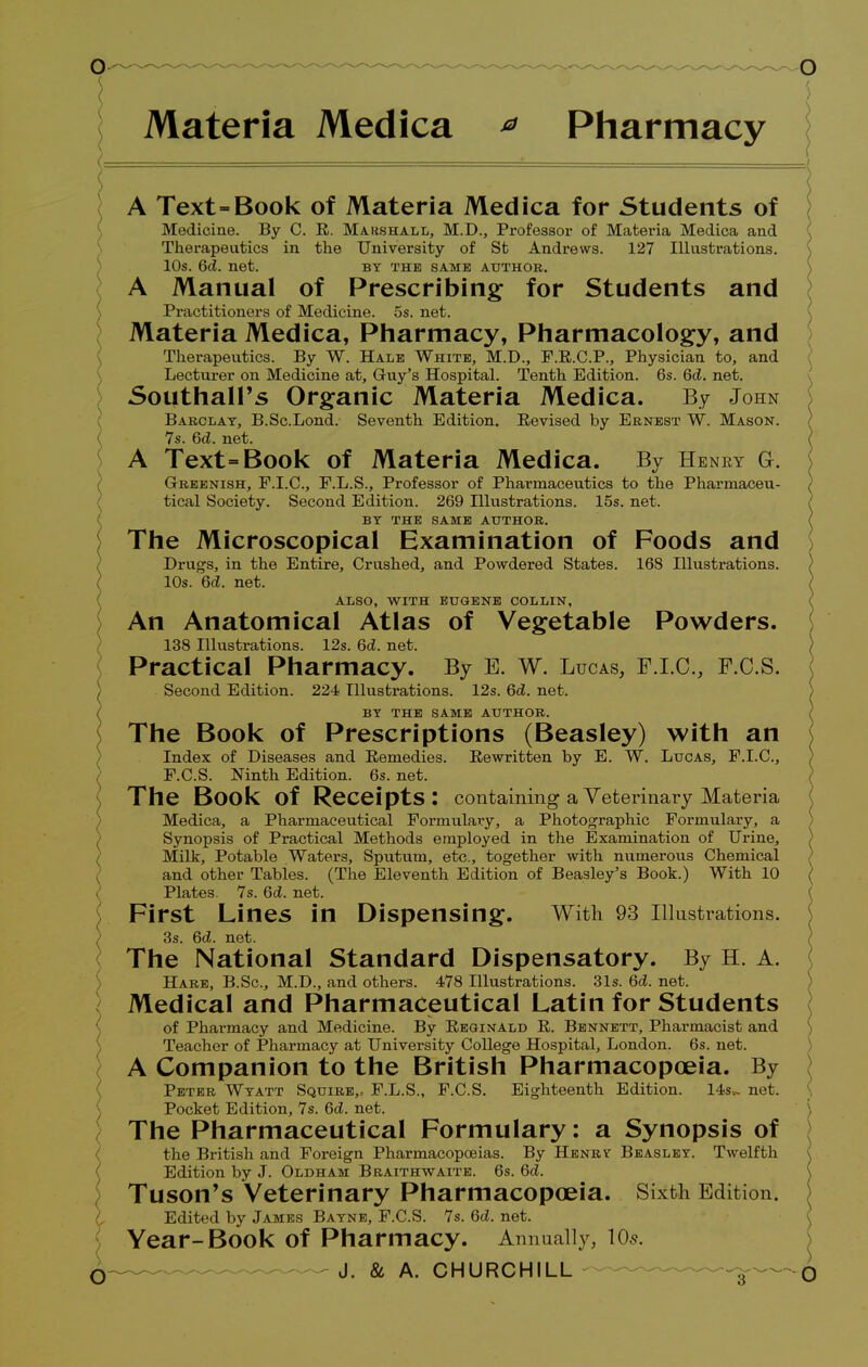 Materia Medica * Pharmacy A Text-Book of Materia Medica for Students of Medicine. By C. E. Marshall, M.D., Professor of Materia Medica and Therapeutics in the University of St Andrews. 127 Illustrations. 10s. 6d. net. by the same author. A Manual of Prescribing for Students and Practitioners of Medicine. 5s. net. Materia Medica, Pharmacy, Pharmacology, and Therapeutics. By W. Hale White, M.D., F.R.C.P., Physician to, and Lecturer on Medicine at, Gruy's Hospital. Tenth Edition. 6s. 6d. net. SouthalPs Organic Materia Medica. By John Barclay, B.Sc.Lond. Seventh Edition. Revised by Ernest W. Mason. 7s. 6<Z. net. A Text=Book of Materia Medica. By Heney G. Greenish, F.I.C., F.L.S., Professor of Pharmaceutics to the Pharmaceu- tical Society. Second Edition. 269 Hlustrations. 15s. net. BY THE SAME AUTHOR. The Microscopical Examination of Foods and Drugs, in the Entire, Crushed, and Powdered States. 168 Illustrations. 10s. 6d. net. ALSO, WITH EUGENE COLLIN, An Anatomical Atlas of Vegetable Powders. 138 Illustrations. 12s. 6d. net. Practical Pharmacy. By E. w. Lucas, F.I.C., F.C.S. Second Edition. 224 Illustrations. 12s. 6d. net. BY THE SAME AUTHOR. The Book of Prescriptions (Beasley) with an Index of Diseases and Remedies. Rewritten by E. W. Lucas, F.I.C., F.C.S. Ninth Edition. 6s. net. The Book of Receipts: containing a Veterinary Materia Medica, a Pharmaceutical Formulary, a Photographic Formulary, a Synopsis of Practical Methods employed in the Examination of Urine, Milk, Potable Waters, Sputum, etc., together with numerous Chemical and other Tables. (The Eleventh Edition of Beasley's Book.) With 10 Plates. 7s. 6d. net. First Lines in Dispensing. With 93 Illustrations. 3s. 6d. net. The National Standard Dispensatory. By H. A. Hare, B.Sc, M.D., and others. 478 Illustrations. 31s. 6d. net. Medical and Pharmaceutical Latin for Students of Pharmacy and Medicine. By Reginald R. Bennett, Pharmacist and Teacher of Pharmacy at University College Hospital, London. 6s. net. A Companion to the British Pharmacopoeia. By Peter Wtatt Squire,, F.L.S., F.C.S. Eighteenth Edition. 14s.- net. \ Pocket Edition, 7s. 6d. net. The Pharmaceutical Formulary: a Synopsis of the British and Foreign Pharmacopoeias. By Henrv Beaslet. Twelfth Edition by J. Oldham Braithwaite. 6s. 6d. Tuson's Veterinary Pharmacopoeia. Sixth Edition. Edited by James Batne, F.C.S. 7s. 6d. net. Year-Book of Pharmacy. Annually, 10s. O — - J. & A. CHURCHILL ■ ;{ 0