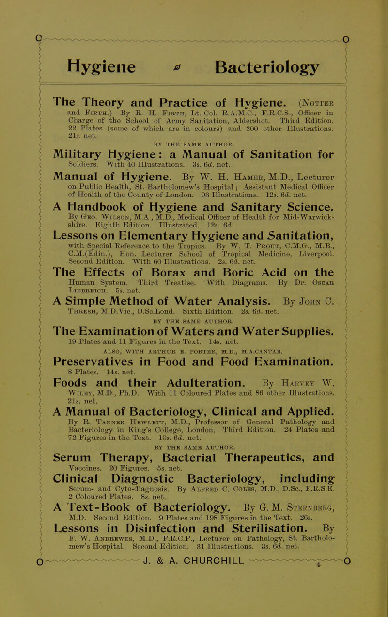 Hygiene * Bacteriology / The Theory and Practice of Hygiene. (Hotter and Firth.) By E. H. Firth, Lt.-Col. E.A.M.C., F.R.C.S., Officer in Charge of the School of Army Sanitation, Aldershot. Third Edition. 22 Plates (some of which are in colours) and 200 other Illustrations. 21s. net. BY THE SAME AUTHOR. Military Hygiene: a Manual of Sanitation for Soldiers. With 40 Illustrations. 3s. Gd. net. Manual of Hygiene, By W. H. Hamer, M.D., Lecturer on Public Health, St. Bartholomew's Hospital; Assistant Medical Officer of Health of the County of London. 93 Illustrations. 12s. Gd. net. A Handbook of Hygiene and Sanitary Science. By Geo. Wilson, M.A., M.D., Medical Officer of Health for Mid-Warwick- shire. Eighth Edition. Illustrated. 12s. Gd. Lessons on Elementary Hygiene and Sanitation, with Special Reference to the Tropics. By W. T. Prout, C.M.G., M.B., C.M.(Edin.), Hon. Lecturer School of Tropical Medicine, Liverpool. Second Edition. With 60 Illustrations. 2s. Gd. net. The Effects of Borax and Boric Acid on the Human System. Third Treatise. With Diagrams. By Dr. Oscar Liebreich. 5s. net. A Simple Method of Water Analysis. By John C. Thresh, M.D.Vic., D.Sc.Lond. Sixth Edition. 2s. Gd. net. BY THE SAME AUTHOR. The Examination of Waters and Water Supplies. 19 Plates and 11 Figures in the Text. 14s. net. ALSO, WITH ARTHUR E. PORTER, M.D., M.A.CANTAB. Preservatives in Food and Food Examination. 8 Plates. 14s. net. Foods and their Adulteration. By Harvey w. \ WlliHT, M.D., Ph.D. With 11 Coloured Plates and 86 other Illustrations. 21s. net. A Manual of Bacteriology, Clinical and Applied. By E. Tanner Hewlett, M.D., Professor of General Pathology and \ Bacteriology in King's College, London. Third Edition. 24 Plates and 72 Figures in the Text. 10s. Gd. net. BY THE SAME AUTHOR. / Serum Therapy, Bacterial Therapeutics, and Vaccines. 20 Figures, os. net. Clinical Diagnostic Bacteriology, including Serum- and Cyto-diagnosis. By Alfred C. Coles, M.D., D.Sc, F.E.S.E. ) 2 Coloured Plates. 8s. net. A Text=Book of Bacteriology. By G-. M. Sternberg, M.D. Second Edition. 9 Plates and 198 Figures in the Text. 26s. Lessons in Disinfection and Sterilisation. By F. W. Andrewes, M.D., F.E.C.P., Lecturer on Pathology, St. Bartholo- ; mew's Hospital. Second Edition. 31 Illustrations. 3s. Gd. net.