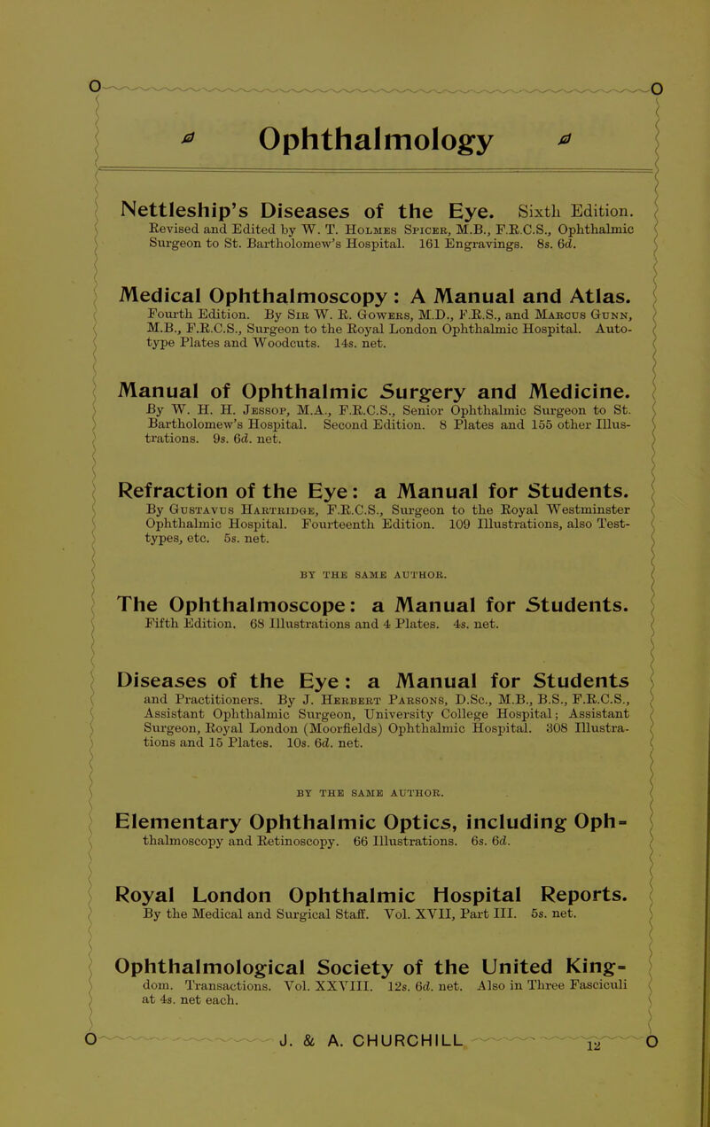 * Ophthalmology Nettleship's Diseases of the Eye. Sixth Edition. Eevised and Edited by W. T. Holmes Spicer, M.B., F.E.C.S., Ophthalmic Surgeon to St. Bartholomew's Hospital. 161 Engravings. 8s. GcZ. Medical Ophthalmoscopy : A Manual and Atlas. Fourth Edition. By Sib W. E. Gowers, M.D., F.E.S., and Mabcus Gunn, M.B., F.E.C.S., Surgeon to the Eoyal London Ophthalmic Hospital. Auto- type Plates and Woodcuts. 14s. net. Manual of Ophthalmic Surgery and Medicine. By W. H. H. Jessop, M.A., F.E.C.S., Senior Ophthalmic Surgeon to St. Bartholomew's Hospital. Second Edition. 8 Plates and 155 other Illus- trations. 9s. 6d. net. Refraction of the Eye: a Manual for Students. By Gustavus Hartridge, F.E.C.S., Surgeon to the Eoyal Westminster Ophthalmic Hospital. Fourteenth Edition. 109 Illustrations, also Test- types, etc. 5s. net. BY THE SAME AUTHOR. The Ophthalmoscope: a Manual for Students. Fifth Edition. 68 Illustrations and 4 Plates. 4s. net. Diseases of the Eye : a Manual for Students and Practitioners. By J. Heebebt Pabsons, D.Sc, M.B., B.S., F.E.C.S., Assistant Ophthalmic Surgeon, University College Hospital; Assistant Surgeon, Eoyal London (Moorfields) Ophthalmic Hospital. 308 Illustra- tions and 15 Plates. 10s. 6d. net. BY THE SAME AUTHOR. Elementary Ophthalmic Optics, including Oph thalmoscopy and Eetinoscopy. 66 Illustrations. 6s. 6d. Royal London Ophthalmic Hospital Reports. By the Medical and Surgical Staff. Vol. XVII, Part III. 5s. net. Ophthalmological Society of the United King- dom. Transactions. Vol. XXVIII. 12s. 6d. net. Also in Three Fasciculi at 4s. net each. )