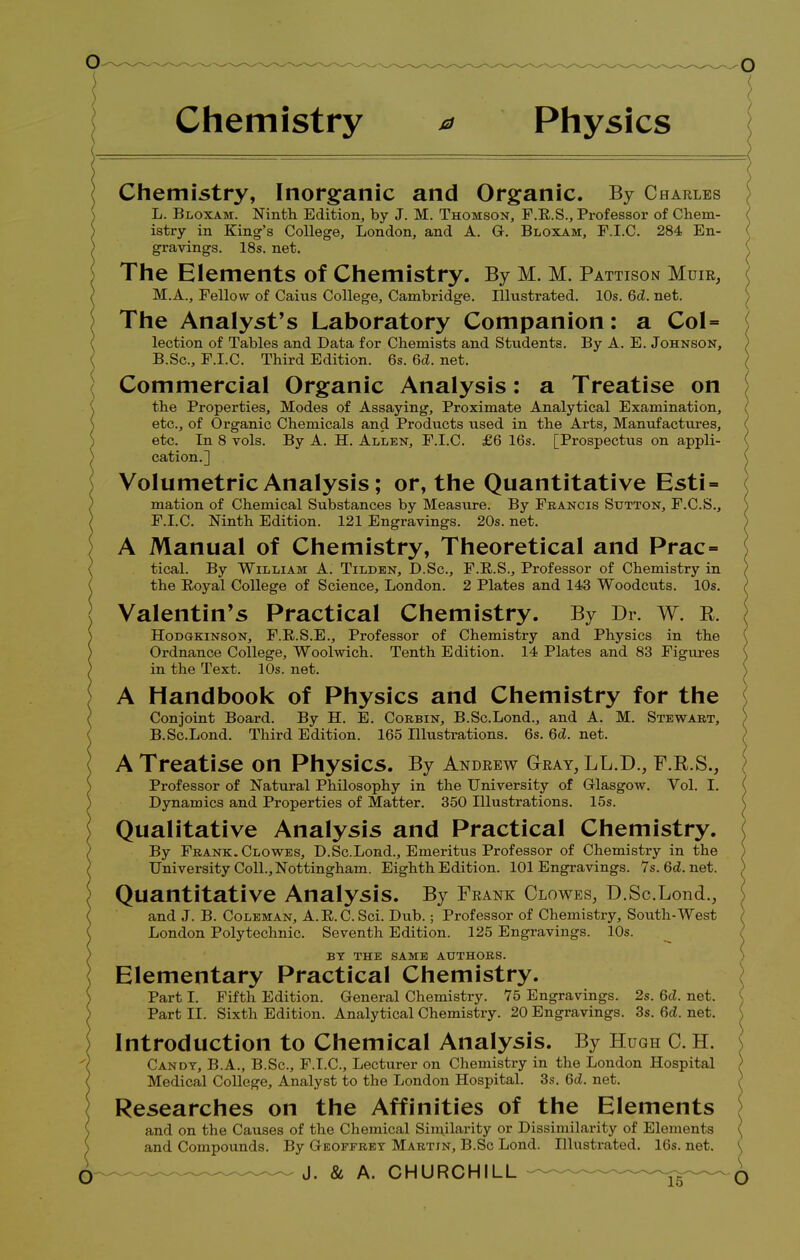 Chemistry a Physics \ Chemistry, Inorganic and Organic. By Charles L. Bloxam. Ninth. Edition, by J. M. Thomson, F.R.S., Professor of Chem- istry in King's College, London, and A. G. Bloxam, F.I.C. 284 En- gravings. 18s. net. The Elements of Chemistry. By M. M. Pattison Mum, M.A., Fellow of Caius College, Cambridge. Illustrated. 10s. 6d. net. The Analyst's Laboratory Companion: a Col= lection of Tables and Data for Chemists and Students. By A. E. Johnson, B.Sc, F.I.C. Third Edition. 6s. 6d. net. Commercial Organic Analysis: a Treatise on the Properties, Modes of Assaying, Proximate Analytical Examination, etc., of Organic Chemicals and Products used in the Arts, Manufactures, etc. In 8 vols. By A. H. Allen, F.I.C. £6 16s. [Prospectus on appli- cation.] Volumetric Analysis; or, the Quantitative Esti- mation of Chemical Substances by Measure. By Francis Sutton, F.C.S., F.I.C. Ninth Edition. 121 Engravings. 20s. net. A Manual of Chemistry, Theoretical and Prac= tical. By William A. Tilden, D.Sc, F.R.S., Professor of Chemistry in the Royal College of Science, London. 2 Plates and 143 Woodcuts. 10s. Valentin's Practical Chemistry. By Dr. w. R. Hodgkinson, F.R.S.E., Professor of Chemistry and Physics in the Ordnance College, Woolwich. Tenth Edition. 14 Plates and 83 Figures in the Text. 10s. net. A Handbook of Physics and Chemistry for the Conjoint Board. By H. E. Corbin, B.Sc.Lond., and A. M. Stewart, B.Sc.Lond. Third Edition. 165 Illustrations. 6s. 6d. net. A Treatise on Physics. By Andeew Gteay, LL.D., F.R.S., Professor of Natural Philosophy in the University of Glasgow. Vol. I. Dynamics and Properties of Matter. 350 Illustrations. 15s. Qualitative Analysis and Practical Chemistry. By Frank. Clowes, D.Sc.Lond., Emeritus Professor of Chemistry in the University Coll., Nottingham. Eighth Edition. 101 Engravings. Ys.6d.net. Quantitative Analysis. By Frank Clowes, D.Sc.Lond., and J. B. Coleman, A.R.C. Sci. Dub.; Professor of Chemistry, South-West London Polytechnic. Seventh Edition. 125 Engravings. 10s. BY THE SAME AUTHORS. Elementary Practical Chemistry. Part I. Fifth Edition. General Chemistry. 75 Engravings. 2s. 6d. net. Part II. Sixth Edition. Analytical Chemistry. 20 Engravings. 3s. 6d. net. Introduction to Chemical Analysis. By Hugh 0. H. \ Candy, B.A., B.Sc, F.I.C, Lecturer on Chemistry in the London Hospital Medical College, Analyst to the London Hospital. 3s. 6d. net. Researches on the Affinities of the Elements and on the Causes of the Chemical Similarity or Dissimilarity of Elements and Compounds. By Geoffrey Martin, B.Sc Lond. Illustrated. 16s. net.