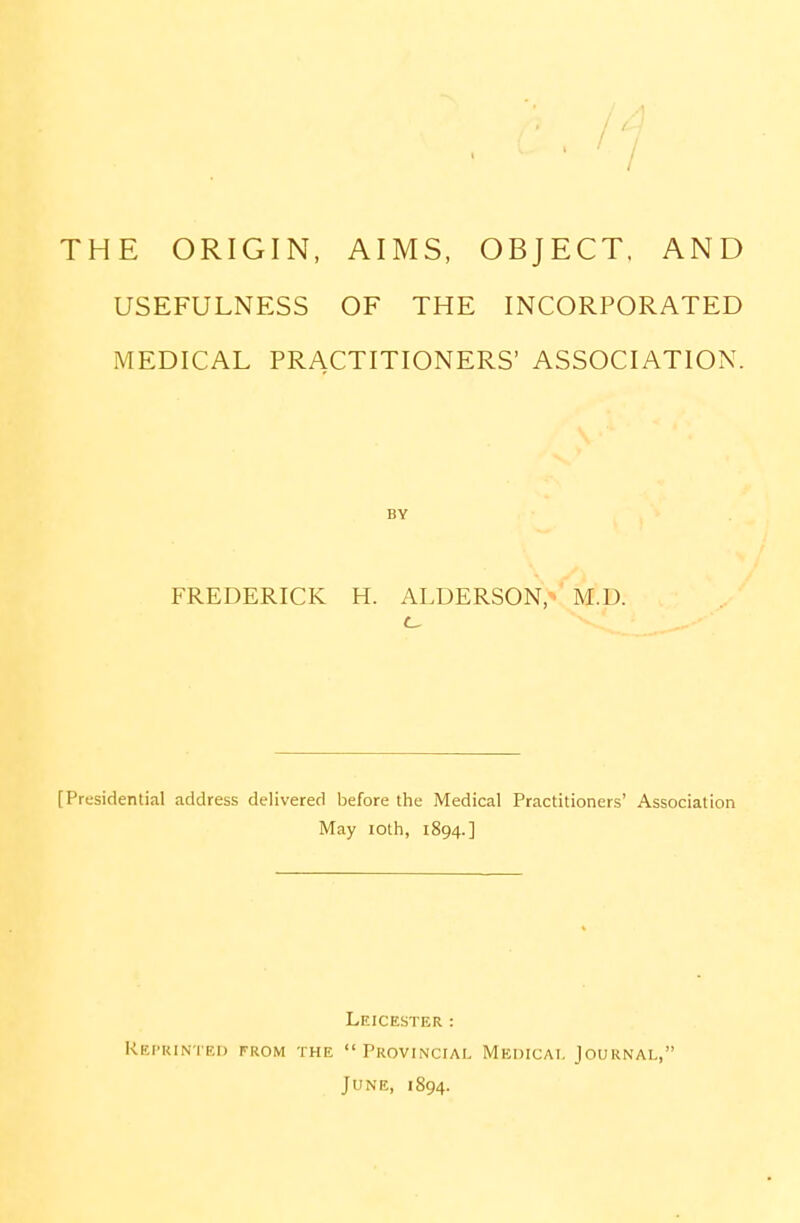 THE ORIGIN, AIMS, OBJECT. AND USEFULNESS OF THE INCORPORATED MEDICAL PRACTITIONERS' ASSOCIATION. BY FREDERICK H. ALDERSON, M.D. [Presidential address delivered before the Medical Practitioners' Association May loth, 1894.] Leicester : Reprinted from the Provincial Medical Journal, June, 1894.