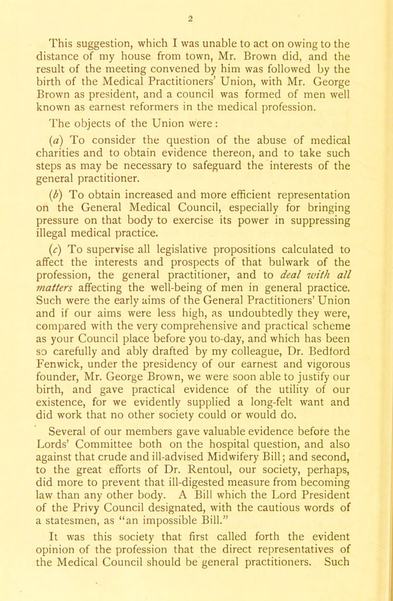 This suggestion, which I was unable to act on owing to the distance of my house from town, Mr. Brown did, and the result of the meeting convened by him was followed by the birth of the Medical Practitioners' Union, with Mr. George Brown as president, and a council was formed of men well known as earnest reformers in the medical profession. The objects of the Union were : {a) To consider the question of the abuse of medical charities and to obtain evidence thereon, and to take such steps as may be necessary to safeguard the interests of the general practitioner. To obtain increased and more efficient representation on the General Medical Council, especially for bringing pressure on that body to exercise its power in suppressing illegal medical practice. (c) To supervise all legislative propositions calculated to affect the interests and prospects of that bulwark of the profession, the general practitioner, and to deal with all ^natters affecting the well-being of men in general practice. Such were the early aims of the General Practitioners' Union and if our aims were less high, as undoubtedly they were, compared with the very comprehensive and practical scheme as your Council place before you to-day, and which has been so carefully and ably drafted by my colleague. Dr. Bedford Fenwick, under the presidency of our earnest and vigorous founder, Mr. George Brown, we were soon able to justify our birth, and gave practical evidence of the utility of our existence, for we evidently supplied a long-felt want and did work that no other society could or would do. Several of our members gave valuable evidence before the Lords' Committee both on the hospital question, and also against that crude and ill-advised Midwifery Bill; and second, to the great efforts of Dr. Rentoul, our society, perhaps, did more to prevent that ill-digested measure from becoming law than any other body. A Bill which the Lord President of the Privy Council designated, with the cautious words of a statesmen, as an impossible Bill. It was this society that first called forth the evident opinion of the profession that the direct representatives of the Medical Council should be general practitioners. Such