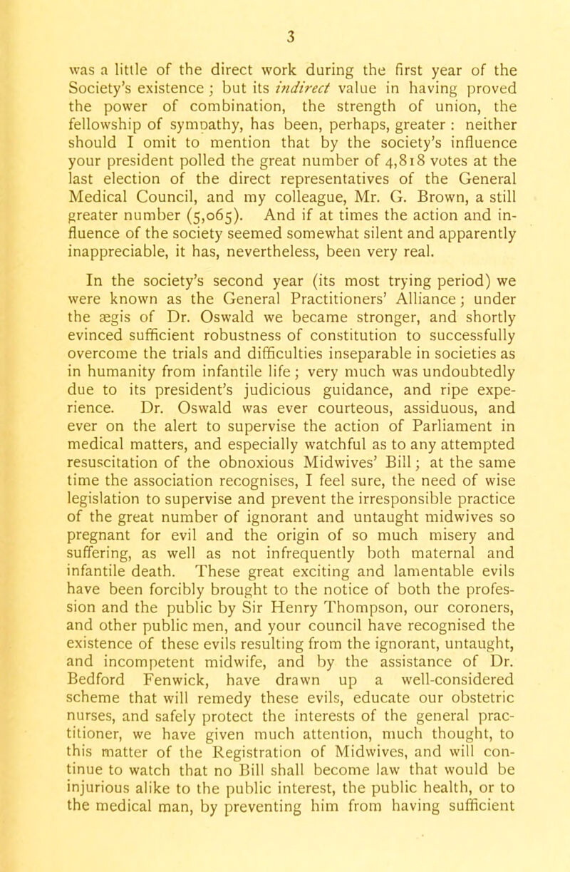 was a little of the direct work during the first year of the Society's existence ; but its indirect value in having proved the power of combination, the strength of union, the fellowship of symoathy, has been, perhaps, greater : neither should I omit to mention that by the society's influence your president polled the great number of 4,818 votes at the last election of the direct representatives of the General Medical Council, and my colleague, Mr. G. Brown, a still greater number (5,065). And if at times the action and in- fluence of the society seemed somewhat silent and apparently inappreciable, it has, nevertheless, been very real. In the society's second year (its most trying period) we were known as the General Practitioners' Alliance; under the segis of Dr. Oswald we became stronger, and shortly evinced sufficient robustness of constitution to successfully overcome the trials and difficulties inseparable in societies as in humanity from infantile life; very much was undoubtedly due to its president's judicious guidance, and ripe expe- rience. Dr. Oswald was ever courteous, assiduous, and ever on the alert to supervise the action of Parliament in medical matters, and especially watchful as to any attempted resuscitation of the obnoxious Midwives' Bill; at the same time the association recognises, I feel sure, the need of wise legislation to supervise and prevent the irresponsible practice of the great number of ignorant and untaught midwives so pregnant for evil and the origin of so much misery and suffering, as well as not infrequently both maternal and infantile death. These great exciting and lamentable evils have been forcibly brought to the notice of both the profes- sion and the public by Sir Henry Thompson, our coroners, and other public men, and your council have recognised the existence of these evils resulting from the ignorant, untaught, and incompetent midwife, and by the assistance of Dr. Bedford Fenwick, have drawn up a well-considered scheme that will remedy these evils, educate our obstetric nurses, and safely protect the interests of the general prac- titioner, we have given much attention, much thought, to this matter of the Registration of Midwives, and will con- tinue to watch that no Bill shall become law that would be injurious alike to the public interest, the public health, or to the medical man, by preventing him from having sufficient
