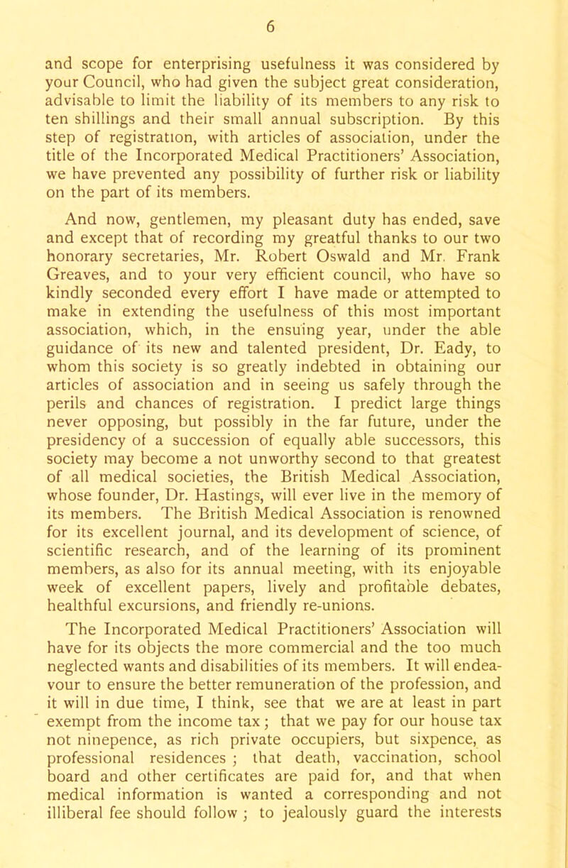 and scope for enterprising usefulness it was considered by your Council, who had given the subject great consideration, advisable to limit the liability of its members to any risk to ten shillings and their small annual subscription. By this step of registration, with articles of association, under the title of the Incorporated Medical Practitioners' Association, we have prevented any possibility of further risk or liability on the part of its members. And now, gentlemen, my pleasant duty has ended, save and except that of recording my greatful thanks to our two honorary secretaries, Mr. Robert Oswald and Mr. Frank Greaves, and to your very efficient council, who have so kindly seconded every effort I have made or attempted to make in extending the usefulness of this most important association, which, in the ensuing year, under the able guidance of its new and talented president, Dr. Eady, to whom this society is so greatly indebted in obtaining our articles of association and in seeing us safely through the perils and chances of registration. I predict large things never opposing, but possibly in the far future, under the presidency of a succession of equally able successors, this society may become a not unworthy second to that greatest of all medical societies, the British Medical Association, whose founder, Dr. Hastings, will ever live in the memory of its members. The British Medical Association is renowned for its excellent journal, and its development of science, of scientific research, and of the learning of its prominent members, as also for its annual meeting, with its enjoyable week of excellent papers, lively and profitable debates, healthful excursions, and friendly re-unions. The Incorporated Medical Practitioners' Association will have for its objects the more commercial and the too much neglected wants and disabilities of its members. It will endea- vour to ensure the better remuneration of the profession, and it will in due time, I think, see that we are at least in part exempt from the income tax; that we pay for our house tax not ninepence, as rich private occupiers, but sixpence, as professional residences ; that death, vaccination, school board and other certificates are paid for, and that when medical information is wanted a corresponding and not illiberal fee should follow ; to jealously guard the interests